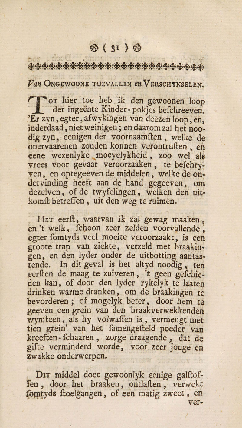 ^ ( 3* ) ^ .m '* Van Ongewoone toevallen Verschtnselen* Tot hier toe heb ik den gewoonen loop def ingeente Kinder-pokjes befchreeven. ’Er zyn, egter, afwykingen van deezen loop, eh, inderdaad, niet weinigen; en daarom zal het noo- dig zyn, eenigen der voornaamflen , welke de onervaarenen zouden konnen verontruften , en eene wezenlyke ^moeyelykheid , zoo wel als vrees voor gevaar veroorzaaken, te befchry- ven, en optegeeven de middelen, welke de on¬ dervinding heeft aan de hand gegeeven, om dezelven, of de twyfelingen, welken den uit- komft betreffen, uit den weg te ruimen. Het eerft, waarvan ik zal gewag maaken , en ’t welk, fchoon zeer zelden voorvallende , egter foratyds veel'moeite veroorzaakt, is een groote trap van ziekte, verzeld met braakin- gen, en den lyder onder de uitbotting aantas¬ tende. In dit geval is het altyd noodig, ten eerflen de maag te zuiveren, t geen gefchie- den kan, of door den lyder rykelyk te laaten drinken warme dranken, om de braakingen te bevorderen ; of mogelyk beter, door hem te geeven een grein van den braakverwekkenden wynfteen, als hy vo/waffen is, vermengt met tien grein’ van het famengefteld poeder van kreeften - fchaaren , zorge draagende, dat de gifte verminderd worde, voor zeer jonge en zwakke onderwerpen. Dit middel doet gewoonlyk eenige galftof- fen , door het braaken, ontladen, verwekt fomfyds ftoelgangen, of een‘matig zweet, en ver^