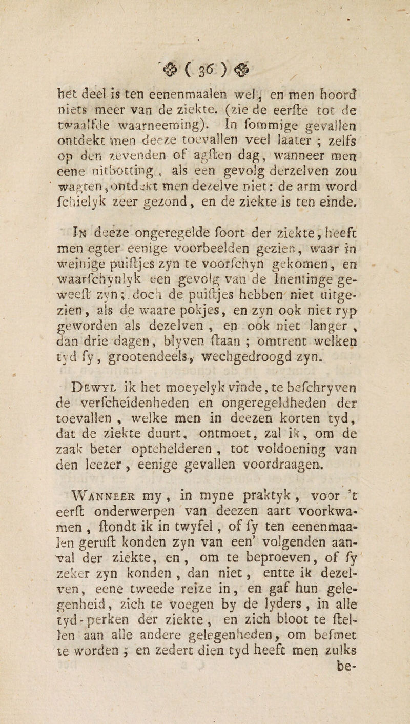 bet dee] is ten eenenmaalen wel , en men boord niets meer van de ziekte, (zie de eerfle tot de twaalfde waarneeming). In foinmige gevallen ontdekt men deeze toevallen veel laater ; zelfs op den zevenden of agften dag, wanneer men eene fiirbotting , als een gevolg derzelven zou wagren,ontdekt men dezelve niet: de arm word fchieiyk zeer gezond, en de ziekte is ten einde, In deeze ongeregelde foort der ziekte, heeft men egter eenige voorbeelden gezien, waar in weinige puifijes zyn te voorfchyn gekomen, en waarfchynlyk een gevolg van de Irienringe ge- weeft zyn;.doch de puiftjes hebben niet uitge¬ zien, ais de waare pokjes, en zyn ook niet ryp geworden als dezelven , en ook niet langer , dan drie dagen, blyven (laan ; omtrent welken 1 grootendeels, wechgedroogd zyn. Dewyl ik het moeyelyk vinde, te befchryven de verfcheidenheden en ongeregeldheden der toevallen , welke men in deezen korten tyd, dat de ziekte duurt, ontmoet, zal ik, om de zaak beter optehelderen , tot voldoening van den leezer, eenige gevallen voordraagen. \¥anne£r my , in myne praktyk, voor ’t eerfl onderwerpen van deezen aart voorkwa¬ men , ftondt ik in twyfei, of fy ten eenenmaa- ]en geruft konden zyn van een' volgenden aan¬ val der ziekte, en, om te beproeven, of fy zeker zyn konden , dan niet, entte ik dezel- \’en, eene tweede reize in, en gaf hun gele¬ genheid, zich te voegen by de lyders , in alle tyd perken der ziekte , en zich bloot te ftel- len aan alle andere gelegenheden, om befmec le worden ; en zeden dien tyd heeft men zulks be-