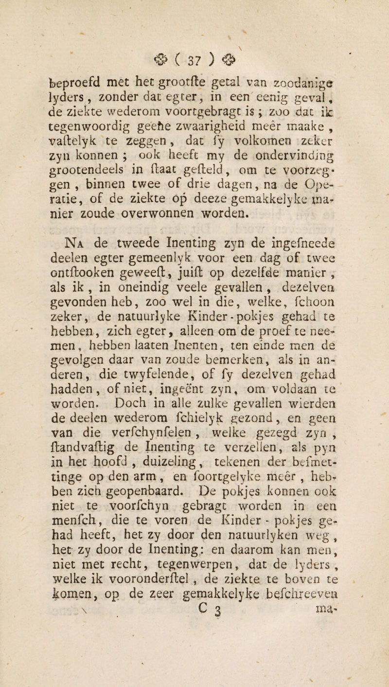 beproefd met het grootfte getal van zoodanige jyders , zonder dat egcer, in een eenig geval, de ziekte wederom voortgebragc is; zoo dat ik tegenwoordig geefte zwaarigheid raeêr maake , vallelyk te zeggen, dat fy volkomen zeker zyii konnen ; ook heeft my de ondervinding grootendeels in fliaat gefield, om te voorzeg* gen , binnen twee of drie dagen, na de Ope¬ ratie, of de ziekte op deeze gemakkelyke tna- nier zoude overwonnen worden. Na de tweede Inenting zyn de ingefneede deelen egter gemeenlyk voor een dag of twee ontflooken geweefl , juifl op dezelfde manier , als ik , in oneindig veele gevallen , dezelven gevonden heb, zoo wel in die, welke, fchoon zeker, de natuurlekke Kinder - pokjes gehad te hebben, zich egter, alleen om de proef te nee- men, hebben laaten Inenten, ten einde men de gevolgen daar van zoude bemerken, als in an¬ deren, die twyfelende, of fy deze!ven gehad hadden, of niet, ingeënt zyn, om voldaan te worden. Doch in alle zulke gevallen wierden de deelen wederom fchielyk gezond, en geen van die verfchynfelen , welke gezegd zyn , flandvaflig de Inenting te verzeilen, als pyn in het hoofd , duizeling, tekenen der befmet- tinge op den arm, en Ibortgelyke meer, heb¬ ben zich geopenbaard. De pokjes konnen ook niet te voorfchyn gebragt worden in een menfch, die te voren de Kinder - pokjes ge¬ had heeft, het zy door den natuuriyken weg , het zy door de Inenting; en daarom kan men, niet met recht, tegenwerpen, dat de lyders , welke ik vooronderflel , de ziekte te boven te konxen, op de zeer gemakkelyke befciueevea \ C 3 ma*