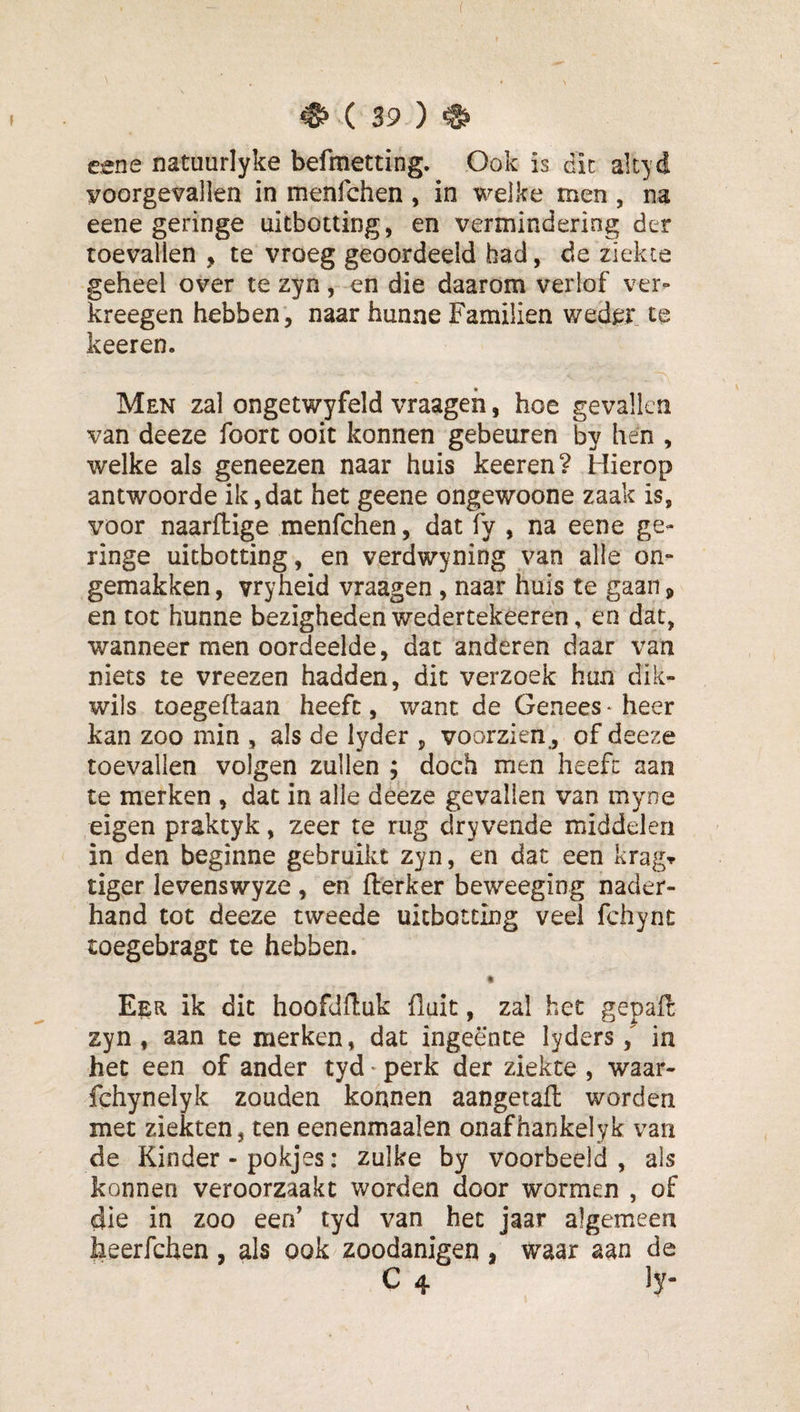 ( ^ ( 39 ) ^ eene natuurlyke befmetting. Ook is die alcyd voorgevallen in menfehen , in welke men , na eene geringe uitbotting, en vermindering der toevallen , te vroeg geoordeeld had, de ziekce geheel over te zyn, en die daarom verlof ver- kreegen hebben, naar hunne Familien weder te keeren. Men zal ongetwyfeld vraageh, hoe gevallen van deeze foorc ooit konnen gebeuren by hén , welke als geneezen naar huis keeren? Hierop antwoorde ik,dat het geene ongewoone zaak is, voor naarftige menfehen, dat fy , na eene ge¬ ringe uitbotting, en verdwyning van alle on¬ gemakken, vryheid vraagen, naar huis te gaan, en tot hunne bezigheden wedertekeeren, en dat, wanneer men oordeelde, dat anderen daar van niets te vreezen hadden, dit verzoek hun dik- wils toegeftaan heeft, want de Genees * heer kan zoo min , ais de lyder , voorzien , of deeze toevallen volgen zullen ; doch men heeft aan te merken , dat in alle deeze gevallen van myne eigen praktyk, zeer te rug dryvende middelen in den beginne gebruikt zyn, en dat een kragr tiger levenswyze , en fterker beweeging nader¬ hand tot deeze tweede uitbotting veel fchync toegebragt te hebben. « Eer ik dit hoofdfluk fiait, zal het gepaft zyn, aan te merken, dat ingeente lyders / in het een of ander tyd ^ perk der ziekte , waar- fchynelyk zouden konnen aangetaft worden met ziekten, ten eenenmaalen onafhankelyk van de Kinder - pokjes: zulke by voorbeeld, als konnen veroorzaakt worden door wormen , of die in zoo een' tyd van het jaar algemeen heerfchen , als ook zoodanigen , waar aan de C 4 ly- \