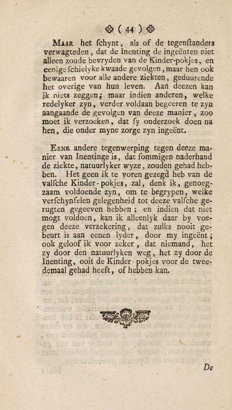 Maar het fchynt, als of de tegenftanders verwagteden , dar de Inenting de ingeënten niet ^ alleen zoude bevryden van de Kinder-pokjes, en eenigefchielykekwaade gevolgen, maar hen ook bewaaren voor alle andere ziekten, geduurende het overige van hun leven. Aan deezen kan ik niets zeggen; maar indien anderen, welke redelyker zyn, verder voldaan begeeren te zyn aangaande de gevolgen van deeze manier, zoo moet ik verzoeken, dat fy onderzoek doen na hen, die onder myne zorge zyn ingeënt. Eene andere tegenwerping tegen deeze ma¬ nier van Inentinge is, dat fommigen naderhand de ziekte, natuurlyker wyze, zouden gehad heb¬ ben. Het geen ik te yoren gezegd heb van de valfche Kinder-pokjes, zal, denk ik, genoeg¬ zaam voldoende zyn, om te begrypen, welke verfchynfelen gelegenheid tot deeze valfche ge- rugten gegeeven hebben ; en indien dat niet mogt voldoen, kan ik alleenlyk daar by voe- . gen deeze verzekering, dat zulks nooit ge¬ beurt is aan eenen lyder, door my ingeënt; ook geloof ik voor zeker , dat niemand, het zy door den natuurlyken weg, het zy door de Inenting, ooit de Kinder-pokjes voor de twee¬ demaal gehad heeft, of hebben kan. ' ' De