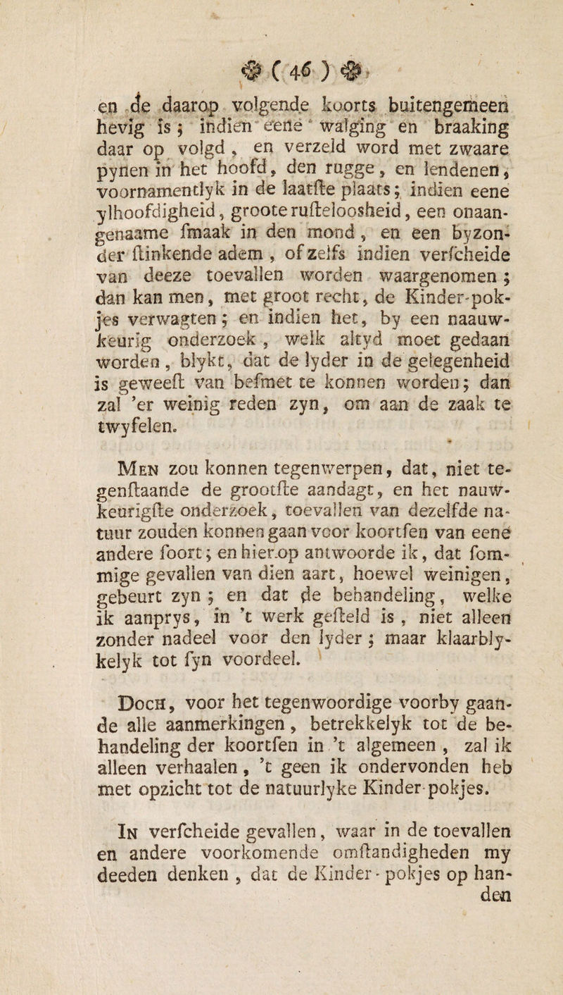 ^ C 4^ ) en ae daarap volgende koorts buitengemeen hevig is; indien eerie walging en braaking daar op volgd , en verzeld word met zwaare pynen in het hoofd, den rogge, en lendenen, voornamendyk in de iaatfte plaats; indien eene ylhoofdigheid 5 grooterufleloosheid , een onaan- genaame fmaak in den mond, en een byzon- der Hinkende adem , of zelfs indien verfcheide van deeze toevallen worden waargenomen; dan kan men, met groot recht, de Einder-pok- jes verwagten; en indien het, by een naauw- keurig onderzoek , welk altyd moet gedaan worden, blykt, dat de lyder in de gelegenheid is geweeft van befraet te konnen v/orden; dan zal ’er weinig reden zyn, om aan de zaak te twyfelenc Men zou konnen tegenwerpen, dat, niet te* genftaande de grootfle aandagt, en het nauw- keurigile onderzoek, toevallen van dezelfde na¬ tuur zouden konnen gaan voor koortfen van eene andere foort; enhier.op antwoorde ik, dat fom- mige gevallen van dien aart, hoewel weinigen, gebeurt zyn ; en dat de behandeling, welke ik aanprys, in ’t werk gefield is , niet alleen zonder nadeel voor den lyder : maar klaarbly- kelyk tot fyn voordeel. Doch, voor het tegenwoordige voorby gaan¬ de alle aanmerkingen, betrekkelyk tot de be¬ handeling der koortfen in ’t algemeen , zal ik alleen verhaalen, ’c geen ik ondervonden heb met opzicht tot de natuurlyke Kinder pokjes. In verfcheide gevallen, waar in de toevallen en andere voorkomende omilandigheden my deeden denken , dat de Kinder - pokjes op han¬ den