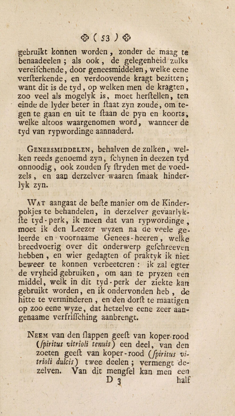 V ^ ( S3 ) ^ gebruikt konnen worden, zonder de maag te benaadeelen ; als ook, de gelegenheid zulks vereifchende, door geneesmiddelen, welke eene verfterkende, en verdoovende kragt bezitten; want dit is de tyd, op welken men de kragten, zoo veel als mogelyk is, moet herllellen, ten ' einde de lyder beter in flaat zyn zoude, om te¬ gen te gaan en uit te ftaan de pyn en koorts» welke altoos waargenomen word, wanneer de tyd van rypwordinge aannaderd. Geneesmiddelen, behalven dezulken, wel¬ ken reeds genoemd zyn, fchynen in deezen tyd onnoodig , ook zouden fy ftryden tnet de voed- zels, en aan derzelver waaren fmkk hinder- lyk zyn. Wat aangaat de bede manier om de Kinder- pokjes te behandelen, in derzelver gevaarlyk- fle tyd-perk, ik meen dat van rypwordinge, moet ik den Leezer wyzen na de veele ge¬ leerde en voornaame Genees - heeren , welke breedvoerig over dit onderwerp gefchreeven hebben , en wier gedagten of praktyk ik niet beweer te konnen verbeetcren : ik zal egter de vryheid gebruiken, om aan te pryzen een middel, welk in dit tyd-perk der ziekte kan gebruikt worden, en ik ondervonden heb , de hitte te verminderen , en den dord te maatigen op zoo eene wyze, dat hetzelve eene zeer aan- genaame verfriffching aanbrengt. Neem van den flappen geed van koper-rood {fpiritus vitrioli tenuïs) een deel, van den zoeten geed van koper-rood (fpiritus vi¬ trioli duld s) twee deelen ; vermengt de- zelven. Van dit mengfel kan men een D 3 half » • \ . ,