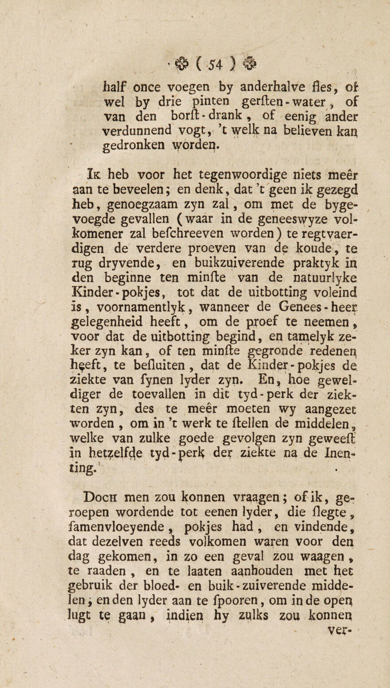 half once voegen by anderhalve fles, of wel by drie pinten gerften - water, of van den borfl: - drank , of eenig ander verdunnend vogt, ’t welk na believen kai^ gedronken worden. Ik: heb voor het tegenwoordige niets meer aan te beveelen; en denk, dat ’t geen ik gezegd heb, genoegzaam zyn zal, om met de byge- voegde gevallen (waar in de geneeswyze vol¬ komener zal befchreeven worden) te regtvaer- digen de verdere proeven van de koude, te rug dryvende, en buikzuiverende praktyk in den beginne ten minfte van de natuurlyke Kinder-pokjes, tot dat de uitbotting voleind is , voornamentlyk, wanneer de Genees • heer gelegenheid heeft, om de proef te neemen, voor dat de uitbotting begind, en tamelyk ze¬ ker zyn kan, of ten minfte gegronde redenen heeft, te befluiten , dat de Kinder-pokjes de ziekte van fynen lyder zyn. En, hóe gewel¬ diger de toevallen in dit tyd - perk der ziek¬ ten zyn, des te meer moeten wy aangezet worden , om in ’t werk te ilellen de middelen, - welke van zulke goede gevolgen zyn geweeft in het?elf^e tyd-perk der ziekte na de Inen¬ ting.’ Doch men zou konnen vraagen; of ik, ge¬ roepen wordende tot eenen lyder, die flegte , famenvloeyende, pokjes had, en vindende, dat dezelven reeds volkomen waren voor den dag gekomen, in zo een geval zou waagen , te raaden , en te laaten aanhouden met het gebruik der bloed- en buik - zuiverende midde¬ len f en den lyder aan te fpooren, om in de open lugt te gaan, indien hy zulks zou konnen ' ver-