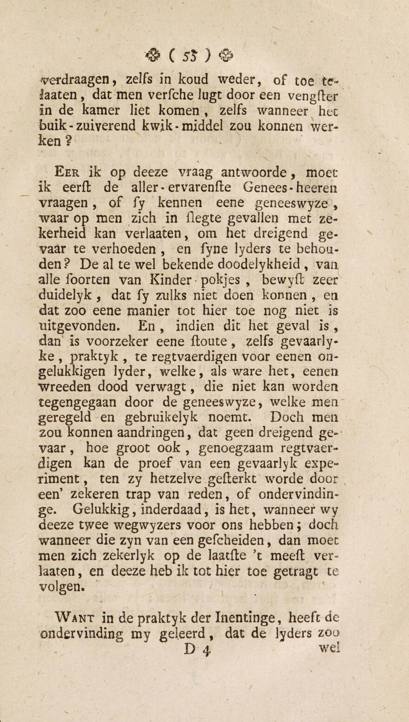verdraagen, zelfs in koud weder, of toe te- laaten, dat men verfche luge door een vengfter in de kamer liet komen, zelfs ^wanneer het buik - zuiverend kwik-middel zou konnen wer¬ ken ?  Eer ik op deeze vraag antwoorde, moet ik eerfl: de aller • ervarenfte Genees-heereii vraagen , of fy kennen eene geneeswyze , waar op men zich in ilegte gevallen met ze¬ kerheid kan verlaaten, om het dreigend ge¬ vaar te verhoeden , en fyne lyders te behou¬ den ? De al te wel bekende doodelykheid , van alle foorten van Kinder • pokjes , bewyfi: zeer duidelyk, dat fy zulks niet doen konnen , en dat zoo eene manier tot hier toe nog niet is uitgevonden. En , indien dit het geval is, dan is voorzeker eene ftoiite, zelfs gevaarly- ke , praktyk , te regtvaerdigen voor eenen on- gelukkigen lyder, welke, als ware het, eenen wreeden dood verwagt, die niet kan worden tegengegaan door de genees wyze, welke men“ geregeld-en gebruikelyk noemt. Doch men zou konnen aandringen, dat geen dreigend ge-’ vaar, hoe groot ook , genoegzaam regtvaer¬ digen kan de proef van een gevaarlyk expe¬ riment, ten zy hetzelve ,gefl;erkt worde door een’ zekeren trap van reden, of ondervindin- ge. Gelukkig, inderdaad, is het, wanneer wy deeze twee wegwyzers voor ons hebben; doch wanneer die zyn van een gefcheiden, dan moet men zich zekerlyk op de laatfte ’t meeft ver¬ haten , en deeze heb ik tot hier toe getragt te volgen. Want in de praktyk der Inentinge, heeft de ondervinding my geleerd, dat de lyders zoo D 4 wei