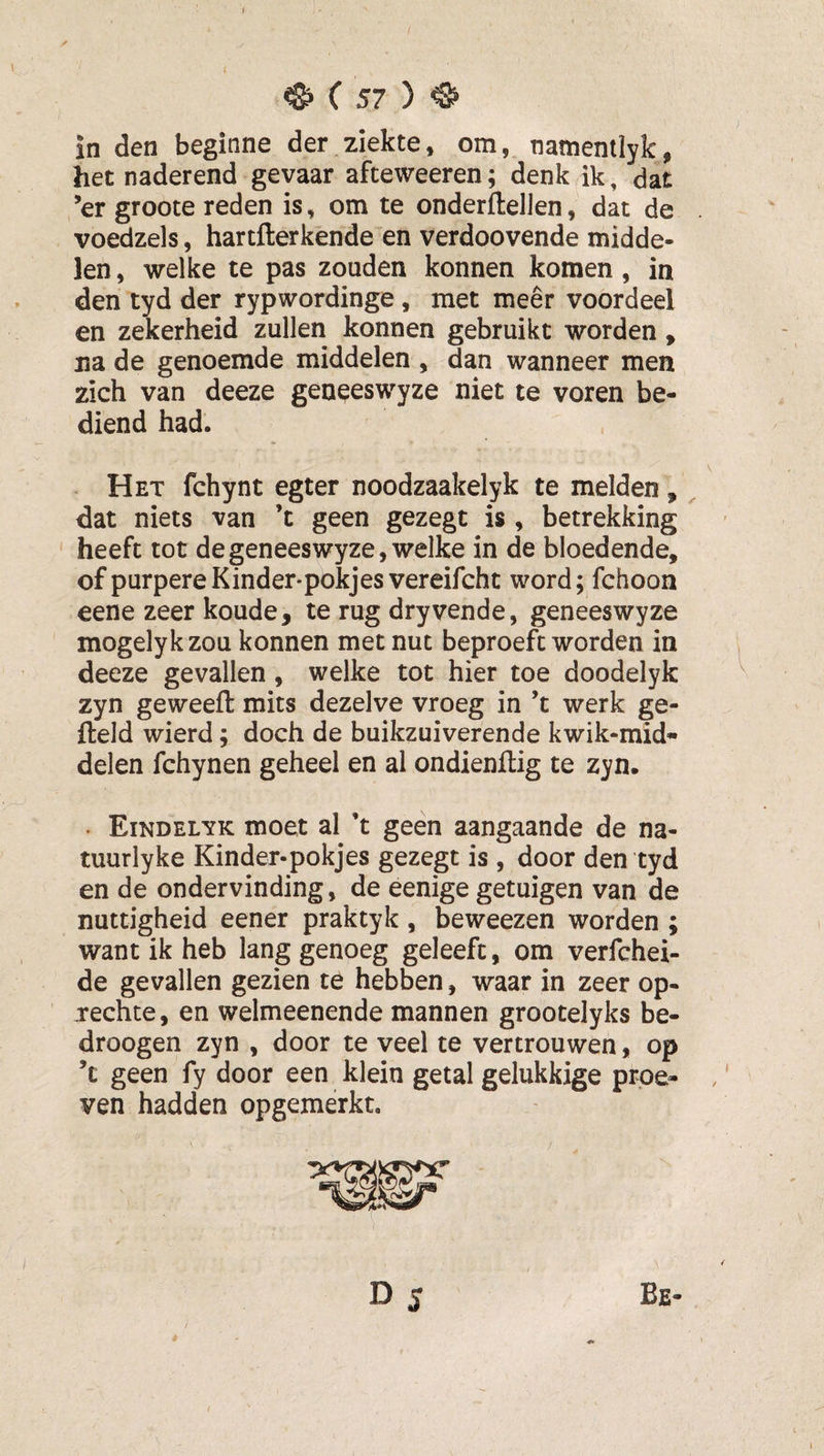 y ^ C 57 ) ^ in den beginne der ziekte, om, namenilyk, het naderend gevaar afteweeren; denk ik, dat ,’er groote reden is, om te onderflelJen, dat de voedzels, hartfterkende en verdoovende midde¬ len , welke te pas zouden konnen komen, in den tyd der rypwordinge, met meer voordeel en zekerheid zullen konnen gebruikt worden, na de genoemde middelen , dan wanneer men zich van deeze geneeswyze niet te voren be¬ diend had. . Het fchynt egter noodzaakelyk te melden,, dat niets van ’t geen gezegt is , betrekking ' heeft tot de geneeswyze, welke in de bloedende, of purpereKinder-pokjesvereifcht word; fchoon eene zeer koude, te rug dryvende, geneeswyze mogelykzou konnen met nut beproeft worden in deeze gevallen, welke tot hier toe doodelyk zyn geweeft mits dezelve vroeg in ’t werk ge¬ field wierd; doch de buikzuiverende kwik-mid- delen fchynen geheel en al ondienftig te zyn. . Eindelyk moet al ’t geen aangaande de na- tuurlyke Kinder-pokjes gezegt is , door den tyd en de ondervinding, de eenige getuigen van de nuttigheid eener praktyk , beweezen worden ; want ik heb lang genoeg geleefc, om verfchei- de gevallen gezien te hebben, waar in zeer op¬ rechte, en welmeenende mannen grootelyks be¬ droegen zyn , door te veel te vertrouwen, op ’t geen fy door een klein getal gelukkige proe¬ ven hadden opgemérkt. D 5 Be- / è