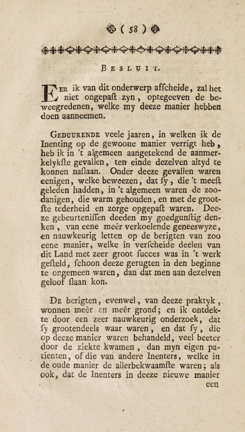 3 E S X. U I T. E'er ik van dit onderwerp affcheide, zalhet j niet ongepafl: zyn , optegeeven de be¬ weegredenen, welke iny deeze manier hebben doen aanneejnen. Geduurende veele jaaren, in welken ik de Inenting op de gewoone manier verrigt heb ^ heb ik in’t algemeen aangetekend de aanmer- kelykfle gevallen, ten einde dezelven altyd te konnen naflaan. Onder deeze gevallen waren eenigen, welke beweezen, datfy, die’t meefl geleden hadden, in *t algemeen waren de zoo- danigen, die warm gehouden, en met de groot- lle tederheid en zorge opgepaft waren. Dee¬ ze gebeurteniflen deeden my goedgunftig den^ ken , van eene meer verkoelende geneeswyze, en nauwkeurig letten op de berigten van zoo eene manier, welke in verfcheide deelen van dit Land met zeer groot fucces was in ’t werk ' gefteld, fchoon deeze gerugten in den beginne te ongemeen waren, dan dat men aan dezelven geloof flaan kon. De berigten, evenwel, van deeze praktyk 3 wonnen meêr en meer grond; en ik ontdek¬ te door een zeer nauwkeurig onderzoek, dat fy grootendeels waar waren, en dat fy, die op deeze manier waren behandeld, veel beeter door de ziekte kwamen , dan myn eigen pa¬ tiënten , of die van andere Inenters, welke in de oude manier de allerbekwaamfte waren; als ook, dat de Inenters in deeze nieuwe manier een 6^