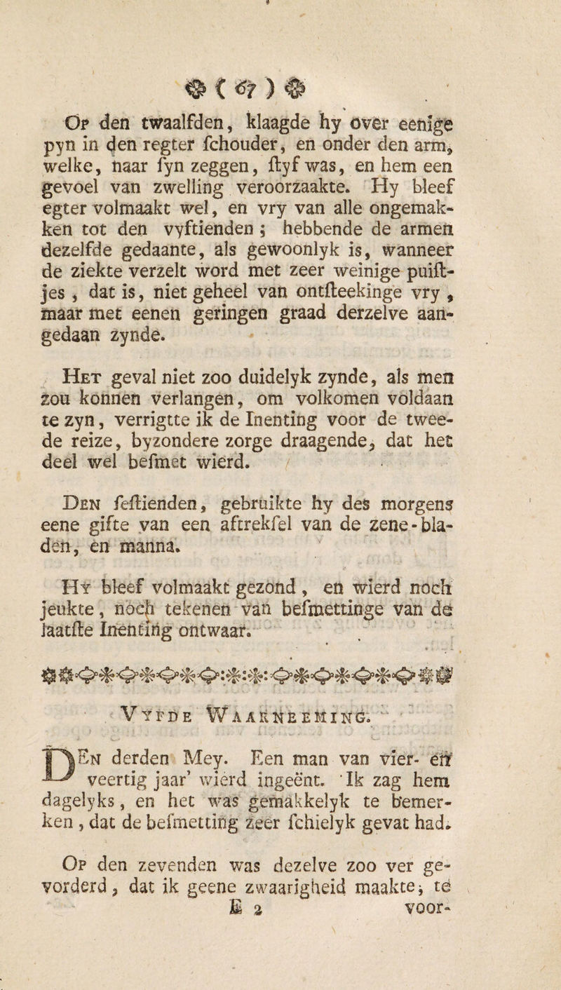 &lt;s Op den twaalfden, klaagde hy övër eehige pyn in den regter fchouder, en onder den arm^ welke, naar fyn zeggen, üyf was, en hem een gevoel van zwelling veroorzaakte* Hy bleef egter volmaakt wel, en vry van alle ongemak¬ ken tot den vyftienden ; hebbende de armen dezelfde gedaante, als gewoonlyk is, wanneer de ziekte verzelt word met zeer weinige puift- jes , dat is, niet geheel van ontfteekinge vry , maar met eenen garingen graad derzelve aan¬ gedaan zynde. Het geval niet zoo duidelyk zynde, als men zou konnen verlangen, om volkomen voldaan te zyn, verrigtte ik de Inenting voor de twee¬ de reize, byzondere zorge draagende, dat het deel wel befmet wierd. Den feffienden, gebruikte hy des morgens eene gifte van een aftrekfel van de zene-bla¬ den, en manna* Hy bleef volmaakt gezond, en wierd noch jeukte, noch tekenen van befmettinge van dö laatfte Inenting ontwaar. Vyfde WaaéneeMing. TAEn derden Mey. Een man van vier- eti veertig jaar’ wierd ingeënt. 'Ik zag hem dagelyks, en het was gemakkelyk te bemer¬ ken , dat de befmetting zeer fchielyk gevat had. Op den zevenden was dezelve zoo ver ge- vorderd, dat ik geene zwaarigheid maakte j té E a voor-