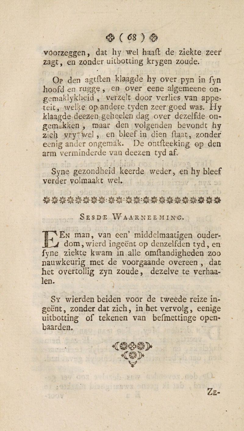 ^ ( Ö8 ) # voorzeggen, dat hy wel haaft de ziekte zeef zagt, en zonder uitbotting krygen zoude. Op den agtflen klaagde hy over pyn in fyn hoofd en rugge, en over eene algemeene on- gemaklykheid , verzeil door verlies van appe- teic, welke op andere tyden zeer goed was. Hy klaagde deez-en geheelen dag over dezelfde on¬ gemakken, maar den volgenden bevond t hy zich vry' wel, en bleef in dien ftaat, zonder eenig ander ongemak. De ontfleeking op den arm verminderde van deezen cyd af. Syne gezondheid keerde weder, en hy bleef verder volmaakt wek SeSDE Wa ARNEE MIN'G. I^En man, van een’ middelmaatigen ouder- j dom,wierd ingeënt op denzelfden tyd, en fyne ziekte kwam in alle omflandigheden zoo nauwkeurig met de voorgaande overeen , dac het overtollig zyn zoude, dezelve te verhaa- len. ^ Sy wierden beiden voor de tweede reize in¬ geënt , zonder dat zich, in het vervolg, eenige uitbotting of tekenen van befmettinge open- ' baarden. V Ze-
