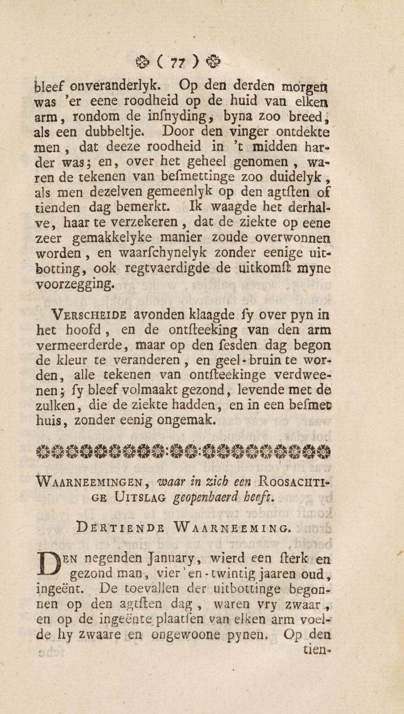 bleef onveranderlyk. Op den derden mofgeft was ’er eene roodheid op de huid van eiken arm, rondom de infnyding, byna zoo breed, als een dubbeltje. Door den vinger ontdekte men , dat deeze roodheid in ’t midden har¬ der was; en, over het geheel genomen , wa¬ ren de tekenen van befmettinge zoo duidelyk, als men dezelven gemeenlyk op den agtften of tienden dag bemerkt. Ik waagde het derhal¬ ve, haar te verzekeren , dat de ziekte op eene zeer gemakkelyke manier zoude overwonnen worden, en waarfchynelyk zonder eenige uit- botting, ook regtvaerdigde de uitkomft myne voorzegging. Verscheide avonden klaagde fy over pyn in het hoofd , en de ontfteeking van den arm vermeerderde, maar op den fesden dag begon de kleur te veranderen , en geel - bruin te wor¬ den , alle tekenen van ontfteekinge verdwee- nen j fy bleef volmaakt gezond, levende met de zulken, die de ziekte hadden , en in een befmet huis, zonder eenig ongemak. Waarneemingen, ^aar in zich een Roosachti¬ ge Uitslag geopenbaerd heeft» Dertiende Waarneeming. Den negenden January, wierd een fterk en gezond man, vier ’ en - twintig jaaren oud, ingeënt. De toevallen der uitbottinge begon¬ nen op den agtflen dag , waren vry zwaar , en op de ingeente plaatfen van eiken arm voel¬ de hy zwaare en ongewoone pynen. Op den tien-
