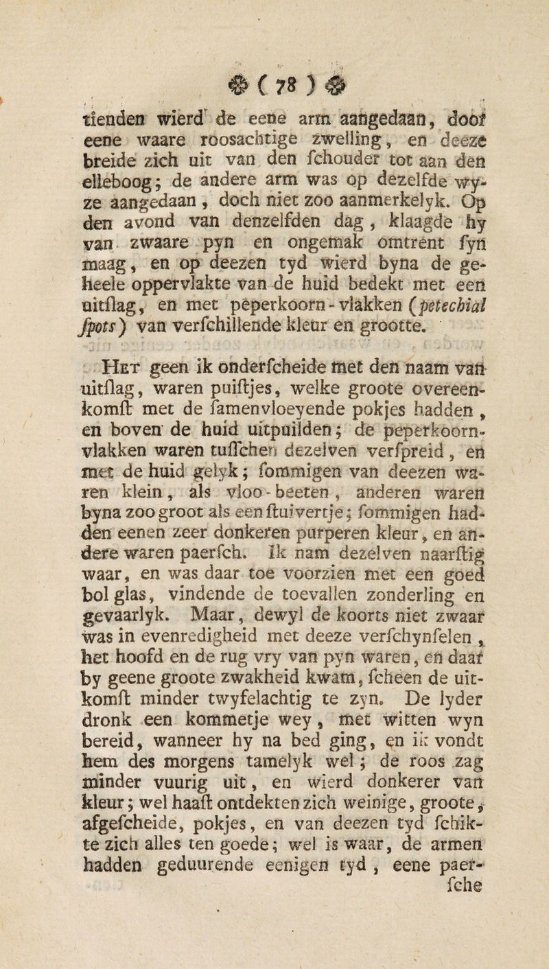 tienden wierd de eene arm aangedaan, dool eene waare roosachdge zwelling, en dceze breide zich uit van den fchouder tot aan den elleboog; de andere arm was op dezelfde wy- ze aangedaan , doch niet zoo aanmerkelyk. Op den avond van denzelfden dag, klaagde hy van zwaare pyn en ongemak omtrent fyn maag, en op deezen tyd wierd byna de ge- heele oppervlakte van de huid bedekt met een üitflag, en met pèperkoorn-vlakken fpts) van verfchillende kleur en grootte. Het geen ik onderfcheide met den naam van uitflag, waren puiftjes, welke groote overeen- komft met de famenvioeyende pokjes hadden , en boven de huid uitpuilden; de peperkoorn- vlakken waren tuffchen dezelven verfpreid, en met de huid gelyk; fommigen van deezen wa¬ ren klein, als vloo-beeten, anderen waren byna zoo groot als eenfluivertje; fommigen had¬ den eenen zeer donkelen purperen kleur, en an¬ dere waren paerfch. Ik nam dezelven naarftig waar, en was daar toe voorzien met een goed bol glas, vindende de toevallen zonderling en gevaarlyk. Maar, dewyl de koorts niet zwaar was in evenredigheid met deeze verfchynfelen , het hoofd en de rug vry van pyn waren, en daal by geene groote zwakheid kwam, fcheen de uit- komft minder twyfelachtig te zym De lyder dronk een kommetje wey, met witten wyn bereid, wanneer hy na bed ging, en ii: vondt hem des morgens tamelyk wel; de roos zag minder vuurig uit, en wierd donkerer van kleur; wel haafl: ontdekten zich weinige, groote j afgefcheide, pokjes, en van deezen tyd fchik- te zich alles ten goede; wel is waar, de armen hadden geduiirende eenigen tyd , eene paer- fche