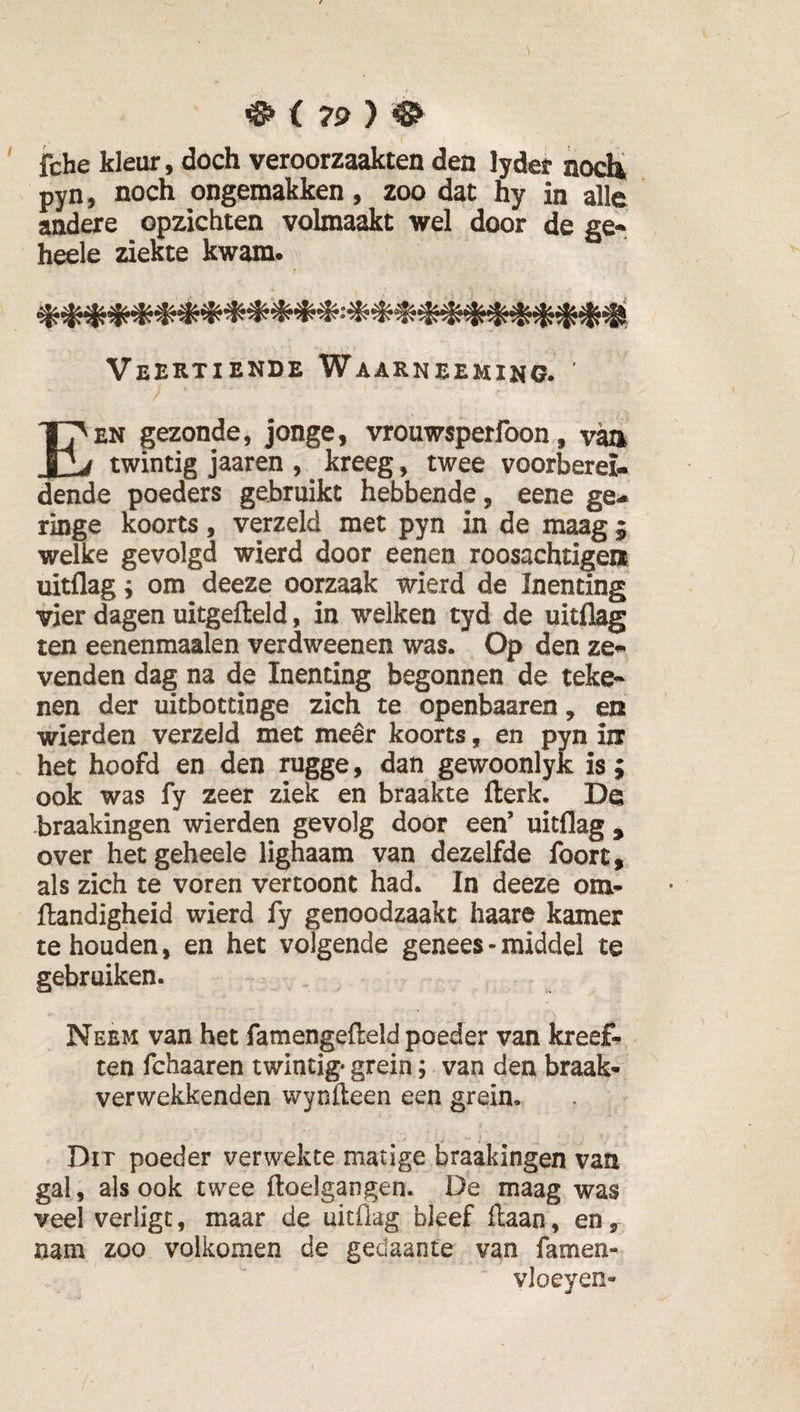 ^ i 79} ^ fche kleur, dóch veroorzaakten den lyder nocÜ pyn, noch ongemakken, zoo dat hy in alle andere opzichten volmaakt wel door de ge-^ heele ziekte kwam. Veertiekde Waarneemino. Een gezonde, jonge, vrouwsperfoon, v^ twintig jaaren , ^ kreeg, twee voorberei¬ dende poeders gebruikt hebbende, eene ge¬ ringe koorts, verzeld met pyn in de maag 5 welke gevolgd wierd door eenen roosachtigen uitflag; om deeze oorzaak wierd de Inenting vier dagen uitgefteld, in welken tyd de uitflag ten eenenmaalen verdweenen was. Op den ze« venden dag na de Inenting begonnen de teke* nen der uitbottinge zich te openbaaren, en wierden verzeJd met meer koorts, en pyn in het hoofd en den rugge, dan gewoonlyk is j ook was fy zeer ziek en braakte llerk. De braakingen wierden gevolg door een’ uitflag , over het geheele lighaam van dezelfde foort, als zich te voren vertoont had. In deeze om* Handigheid wierd fy genoodzaakt haare kamer te houden, en het volgende genees- middel te gebruiken. Neem van het famengefteld poeder van kreeft ten fchaaren twintig- grein; van den braak- verwekkenden wynfteen een grein. Dit poeder verwekte matige braakingen van gal, als ook twee ftoelgangen. De maag was veel verligt, maar de uitflag bleef Haan, en, nam zoo volkomen de gedaante van famen- vloeyen-