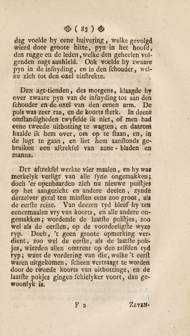 dag voelde hy eene huivering, welke gevolgd , wierd door groote hitte, pyn in het hoofd, den rugge en de leden,welke den geheelen vol- &gt; genden riagt aanhield. Ook voelde hy zwaare pyn in de infnyding, en in den fchouder, wel¬ ke zich tot den oxel uitflrekte. I I Den agt-tiendeh, des morgens, klaagde hy over zwaare pyn van de infnyding tot aan den fchouder en de^oxel van den eenen arm. De pols was zeer ras, en de koorts fterk. In deezé omftandigheden twyfelde ik niet, of men had eene tweede uitbotting te wagten, en daaronl haalde ik hem over, om op te liaan, en,Mn de lugt te gaan, en liet hem aanllonds ge¬ bruiken een aftrekfel van zene - bladen en manna. Dit aftrekfei werkte Vier maaien, en hy was merkelyk verligt van alle fyrfe ongemakken; doch 'er openbaarden zich nu nieuwe puilljes bp het aangezicht en andere deelen , zyndé derzelver getal ten minflen eens zoo groot, als de eerlle reize. Van deezen tyd bleef hy ten eenenmaalen vry van koorts, en alle andere on¬ gemakken; wordende de laatlle puilljes, zoo wel als de eerllen, op de voordeeliglle wyze ryp. Doch, ’t geen groote opmerking ver* dient, zoo wel de eerlle, als de laatlle pok- jes, wierden allen omtrent op den zelfden tyd ryp; want de vordering van die, welke *t eerll waren uitgekömen, fcheen vertraagt te worden door de tweede koorts van uitbottinge, en de laatlle pokjes gingen fchielyker voort, dan ge- woonlyk is. F 2 Zeyen^ \