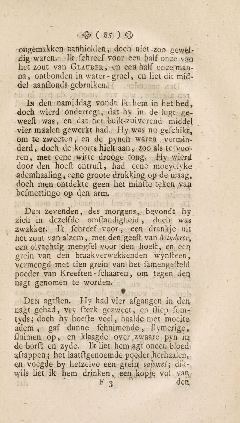 ongemakken aanhielden, doch niet-zoo gewél¬ dig waren. Ik fchreef voor een half once vhn het zout van Glauber, en een half once man¬ na, ontbonden in water-gruel, en liet dit mid¬ del aanftonds gebruiken. ■ ' ■ ■ *r In den namiddag vondt ik hem in het bed, doch wierd onderregt, dat hy in de lugt^ ge- weefl: was, en dat het, buik-zuiverend middel vier maaien gewerkt nad. Hy was nu gefchikt, om te zweeten, en de pynen waren vermin¬ derd, doch de koorts hielt aan , zoo als teWoo- ren, met eene witte drooge tong. Hy wierd door den hoeft ontrufl, had eene moeyelyke ademhaaling,eene groote drukking op de maag, doch men ontdekte geen het minde teken ,;Va|i befmettinge qp den arm. Den zevenden, des morgens, bevondt hy zich in dezelfde omflandïgheid , doch was zwakker. Ik fchreef voor, een drankje uit het zout van alzem, met den geeft van Minderer^ een olyachtig mengfel voor den hoeft, en eeq grein van den braakverwekkenden wynfteen, vermengd met tien grein van het famengefteld poeder van Kreeften • fchaaren, om tegen deq nagt genomen te worden» t Den agtften. Hy had vier afgangen in den nagt gehad, vry fterk gezweet, en fliep fom- tyds; doch hy hoefte veel, haalde met moeite adem, gaf dunne fchuimende, ftymerige, fluimen op, en klaagde over^zwaare pyn in de borft en zyde. Ik liet hem agt oneen bloed aftappen; het laatftgenoemde,poederherhaalen, en voegde by hetzelve een grein calomely dik-, \yiI5 liet ik hem drinken, een kopje vol van F 3'  dea