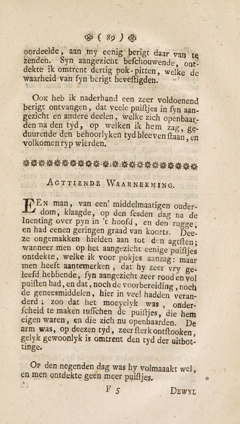 oordeelde, aan 'my eenig berigt daar van te zènden. Syn aangezictit befchouwende, ont¬ dekte ik omtrent dertig pok-pitten, welke de waarheid van fyn berigt beveftigden. ' Ook heb ik naderhand een zeer voldoenend ' berigt ontvangen, dat veele puiftjes in fyn aan¬ gezicht en anderè deelen, welke zich openbaar¬ den na den tyd, op welken ik hem zag ge- duurertde 'den behoorlyken tydbleevenftaan en volkomen typ wierden. ’ Agttiende Waar neem ING. E^En man, van een’ middelmaatigen ouder- • dom, klaagde, op den fesden dag na de Inenting over pyn in ’t hoofd , en den rugge' en had eenen geringen graad van koorts. Dee- ze ongemakken hielden aan tot den agtften • wanneer men op het aangezicht eenige puidies ontdekte, welke ik voor pokjes aanzag: maar men heeft aantemerken , dat hy zeer vry ge¬ leefd hebbende, fyn aangezicht zeer rood en vol puiften had, en dat, noch de voorbereiding, noch de geneesmiddelen, hier in veel hadden veran¬ derd ; zoo dat het moeyelvk was , onder- fcheid te maken tufTchp de puiftjes, die hem eigen waren, en die zich nu openbaarden. JDe arm was, opdeezentyd, zeerfterkontftooken gelyk gewoonlyk is omtrent den tyd der uitbot- tinge. Op den negenden dag was hy volmaaakt wel, en men ontdekte geen meer puiftjes. F 5 Dewvi,