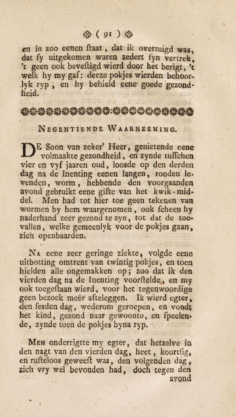 cn in zoo eenen ftaat, dat ik overtuigd was, dat fy uitgekomen waren zedert fyn vertrek, ’t geen ook beveiligd wierd door het berigt, *c welk hymy gaf: deeze pokjes wierden behoor^ lyk ryp , en hy behield eene goede gezond* heid. Negentiende Waarneeming. De Soon van zeker’ Heer , genietende eene volmaakte gezondheid, en zynde tuITchen vier en vyf jaaren oud, loosde op^den derden dag na de Inenting eenen langen, ronden le¬ venden , worm, hebbende den voorgaanden avond gebruikt eene gifte van het kwik-mid¬ del. Men had tot hier toe geen tekenen van wormen by hem waargenomen, ook fcheen hy naderhand zeer gezond te zyn, tot dat de toe¬ vallen, welke gemeenlyk voor de pokjes gaan, zich openbaarden, Na eene zeer geringe ziekte, volgde eene uitbotting omtrent van twintig pokjes, en toen hielden alle ongemakken op; zoo dat ik den vierden dag na de Inenting voorftelde., en my ook toegeftaan wierd , voor het tegenwoordige geen bezoek meêr afteleggen. Ik wierd egter, den fesden dag, wederom geroepen, en vond^ het kind, gezond naar gewoonte, en fpeelen-? de, zynde toen de pokjes by na ryp. Men onderrigtte my egter, dat hetzelve ia den nagt van den vierden dag, heet, koortfig, en rufleloos geweeft was, den volgenden dag, zich vry wel bevonden had, doch tegen den avQnd