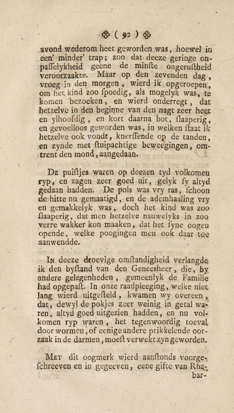 een’ minder’ trap; zoo dat deeze geringe on- paflelykheid geene de minfte ongeruflheid veroorzaakte. Maar op den zevenden dag , vroeg in dep morgen , wierd ik opgeroepen, om het. kind zoo fpoedig, als mogelyk was, te komen bezoeken, en wierd onderregt, dat hetzelve in den begiqne van den nagt zeer heet en ylhoofdig , en kort daarna bot, flaaperig, en gevoelloos geworden was, in welken ftaat ik hetzelve ookvondt, knerflende op de tanden, cn zynde met ftuipachtige be^^eegingen, om¬ trent den mond, aangedaan. De puiftjes waren op deezen tyd volkomen ryp, en zagen zeer goed uit, gelyk fy akyd gedaan hadden. De pols was vry ras, fchoon de hitte nu gemaatigd, en de ademhaaling vry en gemakkelyk was, doch het kind was zoo üaaperig, dat men hetzelve nauweJyks in zoQ verre wakker kon maaken, dat het fyne oogeu opende, welke poogingen men ook daar tQQ aanwendde. In deeze droevige omdandigheid verlangde ik den byfland van den Geneesheer, die, by andere gelegenheden , gemeenlyk de Familie had opgepaft. In onze raadpleeging, welke niet lang wierd uitgefteld, kwamen wy overeen , dat , dewyl de pokjes zeer weinig in getal wa¬ ren, akyd goed uitgezien hadden, en nu vol¬ komen ryp waren , het tegenwoordig toeval door wormen, of eenige andere prikkelende oor¬ zaak in de darmen, moeft verwekt zyn geworden. Met dit oogmerk wierd aanftonds voorge- fchreeven en in gegeeven, eene gifte van Rha-i.