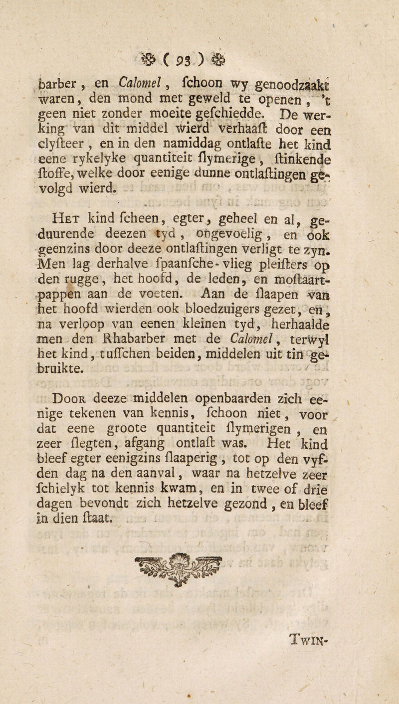 barber , en Calomel, fchoon wy genoodzaakt waren, den mond met geweld te openen,'’t geen niet zonder moeite gefchiedde. De wer¬ king van dit middel wierd verhaaft door een clyiteer , en in den namiddag ontlafte het kind eene rykelyke quantiteit flymefige, Hinkende ftofFe, welke door eenige dunne ontlaftingen ge¬ volgd wierd. ' ■ . ' . s . Het kindfcheen, egter, geheel en al, ge- duurende deezen tyd , ongevoelig, en óok geenzins door deeze ontladingen verligt te zyn. Men lag derhalve fpaanfche - vlieg pleifters op denrugge, het hoofd, de leden, en moftaart- .pappen aan de voeten. Aan de flaapen van het hoofd wierden ook bloedzuigers gezet, eh , na verloop van eenen kleinen tyd, herhaalde men den Rhabarber met de Calomel, terwyl het kind, tuflchen beiden, middelen uit tin ge^ bruikte. Door deeze middelen openbaarden zich ee¬ nige tekenen van kennis, fchoon niet, voor dat eene groote quantiteit flymerigen , en zeer flegten, afgang ontlaft was. Het kind bleef egter eenigzins flaaperig , tot op den vyf- den dag na den aanval, waar na hetzelve zeer fchielyk tot kennis kwam, en in twee of drie dagen bevondt zich hetzelve gezond , en bleef in dien Haat, &lt; . ^ ■ r Twin-