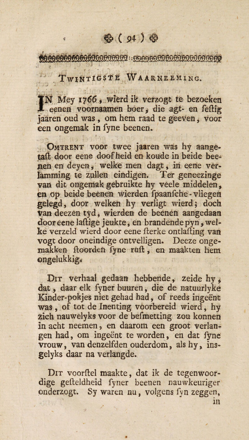 0(9^) ^ ■^SÉÊSÊMÉ^sa^sa: :ssg9easj9i5ssssQssss®ii i. ’ ' ƒ ’ ƒ' .TwiNTiGStE WaARNEEMING. ■ i . . , ' . 1 ÏN Mjey 1766 # wierd ik verzogt te bezoeken .eenen voornaamen boer^ die agt- en feftig jaaren oud was, om hem raad te geeven, voor een ongemak in fyne beenen. » , Omtrent voor twee jaaren was hy aange- taft door eene doofheid en koude in beide bee- nen en deyen, welke men dagt» in eene ver¬ lamming te zullen eindigen. Ter geneezinge van dit ongemak gebruikte hy veele middelen, én op beide beenen wierden fpaanfche-vliegen gelegd, door welken hy verligt wierd; doch Van deezen tyd, wierden de beenen aangedaan door eene laftige jeukte, en brandende pyn , wel¬ ke verzeld wierd door eene fterke ontlafting van vogc door oneindige ontvelligen. Deeze onge¬ makken Hoorden fyne ruft, en maakten hem ongelukkig* ^ Dit verhaal gedaan hebbende, zeide hy ^ dat, daar elk fyner buuren, die de natuurlyke Kinder-pokjes niet gehad had, of reeds ingeënt was , of tot de Inenting voorbereid wierd, hy zich nauwelyks voor de befmetting zou konnen in acht neemen, en daarom een groot verlan¬ gen had, om ingeënt te worden, en dat fyne vrouw, van denzelfden ouderdom, alshy, ins- gelyks daar na verlangde. Dit voorftel maakte, dat ik de tegenwoor¬ dige gefteldheid fyner beenen nauwkeuriger onderzogt. Sy waren nu, volgens fyn zeggen, in ♦