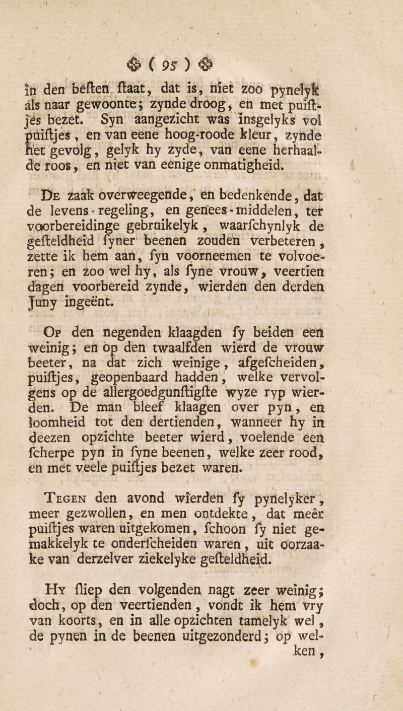 I 95 ) ^ in den béften ftaat, dat is, niet zoo pynelyk alsnaar gewoonte; zynde droog, en met puift- jës bezet. Syn aangezicht was insgelyks vol püiftjés , en van eene hoog-roode kleur, zynde het gevolg, gelyk hy zyde, van eene herhaal¬ de roos, en niet van eenige onmatigheid. i.' • De zaak overvC'eegende, en bedenkende, dat de levens • regeling, en genees - middelen, ter voorbereidinge gebroikelyk , waarfchynlyk de gefteldheid fyner beenen zouden verbeteren , zette ik hem aan, fyn voorneemen te volvoe¬ ren; en zoo wel hy, als fyne vrouw, veertien dagen voorbereid zynde, wierden den derden Juny ingeënt. Op den negenden klaagden fy beiden een weinig; en op den twaalfden wierd de vrouw beeter, na dat zich weinige, afgefcheiden, puiftjes, geopenbaard hac^den, welke vervol¬ gens op de allergoedgunftigfte wyze ryp wier¬ den. De man bleef klaagen over pyn, en loomheid tot den dertienden, wanneer hy in deezen opzichte beeter wierd, voelende een fcherpe pyn in ^ne beenen, welke zeer rood, en met veele puiftjes bezet waren. Tegen den avond wierden fy pynelyker ', meer gezwollen, en men ontdekte, dat meer puiftjes waren uitgekomen, fchoon fy niet ge- makkelyk te onderfcheiden waren, uit oorzaa- ke van derzelver ziekelyke gefteldheid. t Hy fliep den volgenden nagt zeer weinig; doch, op den veertienden, vondt ik hem vry van koorts, en in alle opzichten tamelyk wel, de pynen in de beenen uitgezonderd; op wel¬ ken ,