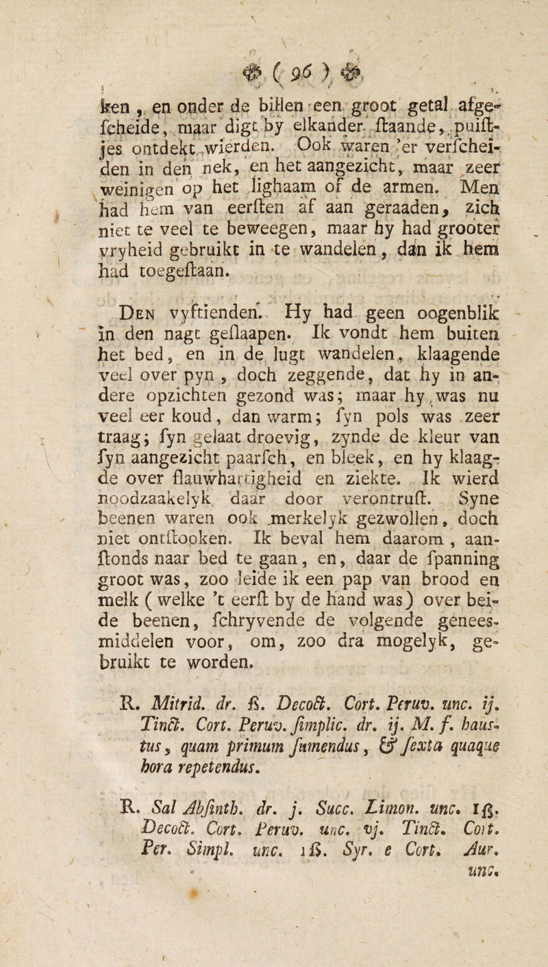 ^ ( 9^ ), I ' ’’ ' ' ». ken , en onder de billen*een groot getal afge- fcheide, maar digc by elkander' fl:aande,.puifl;- jes ontdekc.^wierden. Ook waren'er verfchei-. den in den nek, en het aangezicht, maar zeer weinigen op het lighaam of de armen. Men had hem van eerffen af aan geraaden, zich niet te veel te beweegen, maar hy had grodtef yryheid gebruikt in te wandelen ^ dan ik hem had toegeftaan. Den vyhienden. Hy had geen oogenblik in den nagt geflaapen. Ik vondt hem buiten het bed, en in de lugt wandelen,, klaagende ved over pyn , doch zeggende, dat hy in an¬ dere opzichten gezond was; maar hy,was nu veel eer koud, dan warm; fyn pols was zeer traag; fyn gelaat droevig, zynde de kleur van fyn aangezicht paarfch, en bleek, en hy klaag¬ de over flauwhartigheid en ziekte. Ik wierd lioodzaakelyk daar door verontrufl. Syne beenen waren ook .merkelyk gezwollen, doch niet ontilopken. Ik beval hem daarom , aan- Honds naar bed te gaan, en, daar de fpanning groot was, zoo leide ik een pap van brood en melk ( welke ’t eerfl by de hand was) over bei¬ de beenen, fchryvende de volgende genees¬ middelen voor, om, zoo dra mogelyk, ge¬ bruikt te worden. R. Mitrld, dr, Deco^. Cort. Peruv, tinc. /j. Tinei, Cort, Peruv, fimplic, dr. ij, M, f, haus^ tus, quam pritnum fmnendus, Ö fexta quaque hora repetendus. R. Sal Abfinth, dr, j, Succ, Limon, unc* Ifj. Decodb, Cort, Peruv, unc, vj. Tin^. Co)t, Per, Simpl, unc, liJ. Sy, e Cort. Aur. unc. (