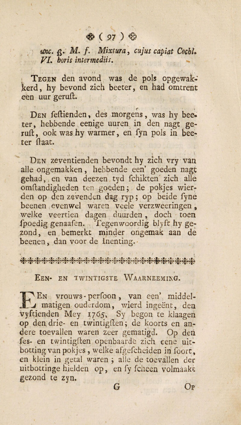 ( 97 ) ^ unc. fj.' M. ƒ. cujus capiat CochL VL horis intermediis, ‘ r ■ ■ . &lt; Tegen den avond, was de pols opgewak- kerd, hy bevond zich beeter, en had omtrent een uur geruft. Den feftienden, des morgens, was hy bee« ter, hebbende ,eenige uuren. in den nagt ge¬ ruft , ook was hy warmer, eh fyn pols in bee- ter ftaat. Den zeventienden bevondt hy zich vry van alle ongemakken, hebbende een’ goeden nagt gehad,. en van deezen tyd fchikten' zich alle omftandiglieden ten goeden; de pokjes wier- den op den zevenden dag ryp; op beide fyne beenen evenwel waren veele verzweeringen, welke veertien dagen duurden, doch toen fpoedig genaafen. . Tegenwoordig blyfc hy ge- ;zond, en, bemerkt minder ongemak aan de beenen, dan voor de inenting.* ' * f. * Een- en twintigste Waarneemikg. Ï^En vrouws - perfoon , van een’ middel- j matigen ouderdom, wierd ingeënt, den vyftienden Mey i7Ö5&gt; Sy begon te klaageii op den drie- en twintigften; de koorts en an¬ dere toevallen waren zeer gematigd. Op deii fes- en twintigften openbaarde zich eene uit¬ boeting van pokjes 5 welke afgefcheiden in foort, en klein in getal waren ; alle de toevallen der uitbottinge hielden op, en fy fdieen volmaakt gezond te zyn. G Öp