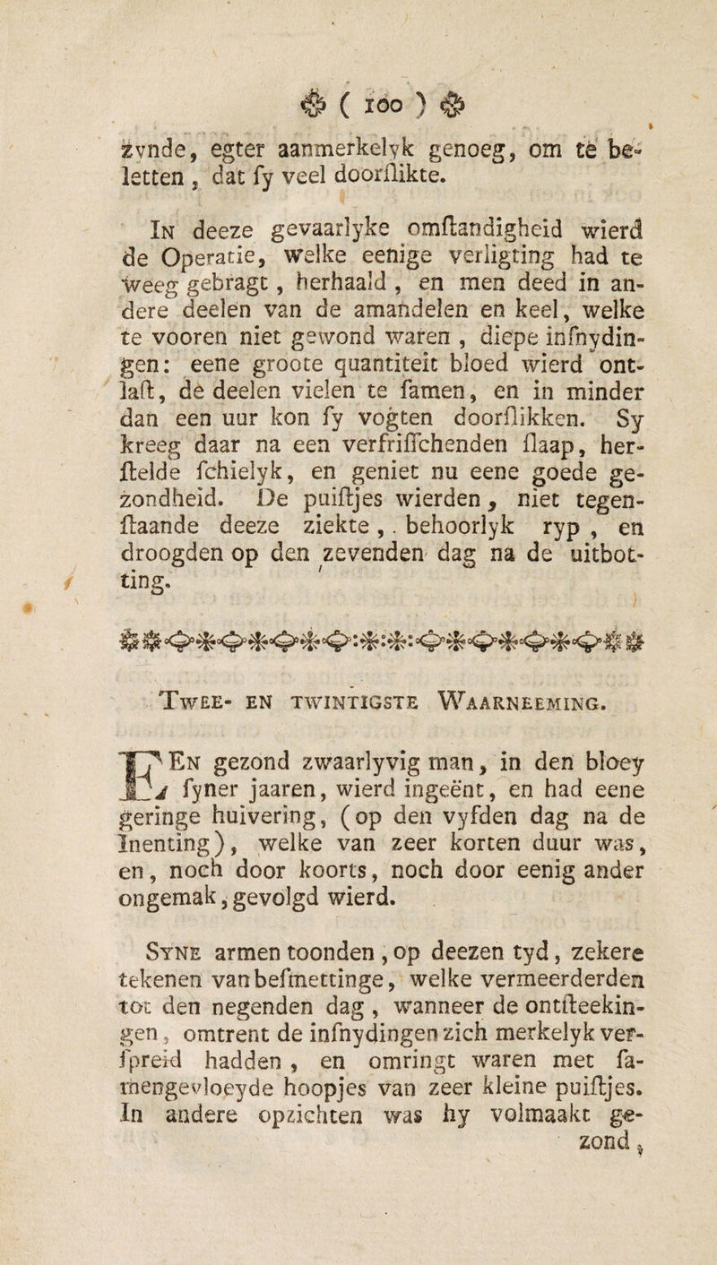% zvnde, egter aanmerkelyk genoeg, om tè be« letten , dat fy veel doorflikte. In deeze gevaarlyke omflandigheid wierd de Operatie, welke eenige verligting had te Weeg gebragt, herhaald , en men deed in an¬ dere deelen van de amandelen en keel, welke te vooren niet gewond waren , diepe infnydin- gen: eene groote qaantiteit bloed wierd ont- lafi:, de deelen vielen te famen, en in minder dan een uur kon fy vogten doorflikken. Sy kreeg daar na een verfriflchenden flaap, her- ftelde fchielyk, en geniet nu eene goede ge¬ zondheid. De piiiftjes wierden , niet tegen- ftaande deeze ziekte ,. behoorlyk ryp , en droogden op den zevenden dag na de uitboe¬ ting. Twee- en twintigste Waarneeming. En gezond zwaarlyvig man, in den bloey j fyner jaaren, wierd ingeënt, en had eene geringe huivering, (op den vyfden dag na de Inenting), welke van zeer korten duur was, en, noeh door koorts, noch door eenig ander ongemak, gevolgd wierd. Syne armen toonden , op deezen tyd, zekere tekenen vanbefmettinge, welke vermeerderden tot den negenden dag , wanneer de ontfteekin- gen, omtrent de infnydingen zich merkelyk vef- fpreid hadden , en omringt waren met fa- rnengevloeyde hoopjes van zeer kleine puiftjes. In andere opzichten was hy volmaakt ge¬ zond ^