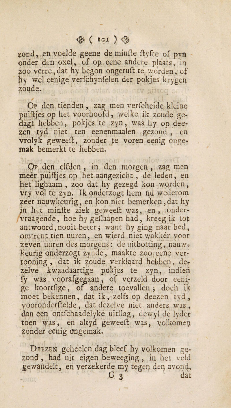 ^ ( loi ) zond, en voelde geene de minfie ftyfte of pyti onder den oxel,,Aof op eene andere plaats, iq ^00 verre,dat hy begon ongeruft te worden, of hy wel eenige verfchynfelen der pokjes krygen zoude. - 4. / Op den tienden , zag men verfcheide kleine puifljes op het voorhoofd, welke ik zoude ge- dagt hebben, pokjes te zyn, was hy op dee- zen tyd niet ten eenenmaalen gezond , en vrolyk geweefl, zonder te voren eenig onge¬ mak bemerkt te hebben. r Op den elfden , in den morgen , zag mep meer puifljes op het aangezicht, de leden, en het*lichaam , zoo dat hy gezegd kon worden, vry vol te zyn. Ik onderzogt hem nu wederom ^eer nauwkeurig, en kon niet bemerken,dat hy in het minfie ziek geweefl was, en, -onder- /vraagende, hoe hy geflaapen had, kreeg ik antwoord,nooit beter; want hy ging naar bed, pratrent tien uuren, en wierd niet wakkér voor zeven uuren des morgens: de uitbotting, nauw? keurig onderzogt zynde, maakte zoo eene ver- tooning , dat ik zoude verklaard hebben, der zelve kwaadaartige pokjes te zyn, indieh fy was voorafgegaan, of verzeld door eeni¬ ge koortfige, of andere toevallen ; doch ik moet bekennen, dat ik, zelfs op deezen tyd, vooronderflelde, dat dezelve niet anders was , dan een ontfchaadelyke uitflag, dewyl de lyder toen \yas, en altyd geweefl was, volkomen zonder eenig ongemak. Deezen geheelen dag bleef hy volkomen ge¬ zond , had uit eigen beweeging , in het veld gewandelt, en verzekerde my tegen den, avon^, G 3 dat