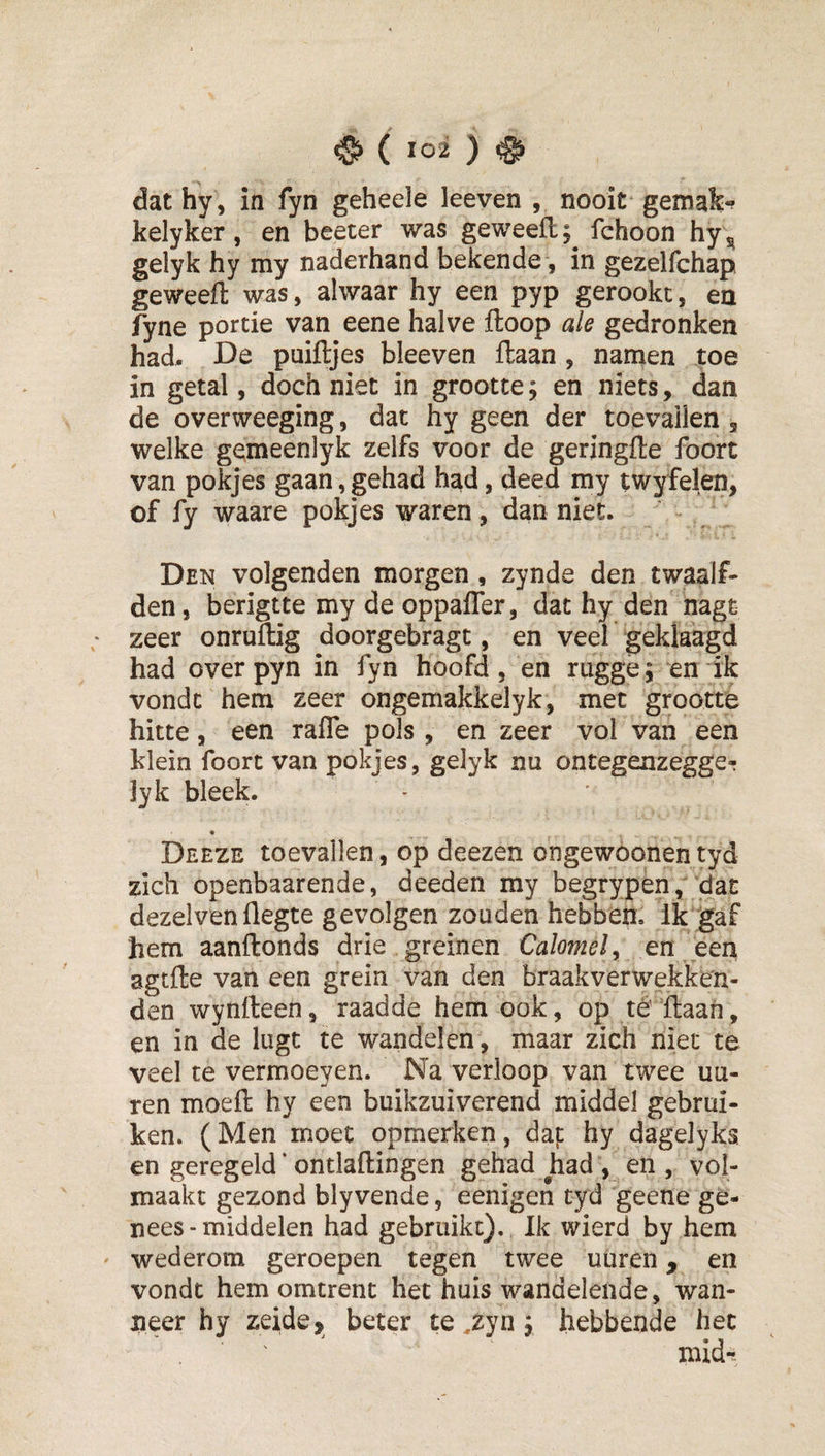 dat hy, in fyn geheele leeven , nooit gemak-? kelyker, en beeter was geweefl;^ fchoon hy ^ gelyk hy my naderhand bekende, in gezelfchap geweefl: was, alwaar hy een pyp gerookt, en fyne portie van eene halve ftoop ale gedronken had. De puiftjes bleeven ftaan , namen toe in getal, doch niet in grootte; en niets, dan de overweeging, dat hy geen der toevallen , welke ge^meenlyk zelfs voor de geringfle foort van pokjes gaan, gehad had, deed my twyfelen, of fy waare pokjes waren, dan niet. Den volgenden morgen , zynde den twaalf¬ den, berigtte my de oppafler, dat hy den nagt zeer onruftig doorgebragt, en veel geklaagd had overpyn in fyn hoofd, en riigge; en ik vondt hem zeer ongemakkelyk, met grootte hitte, een rafle pols , en zeer vol van een klein foort van pokjes, gelyk nu ontegenzegge-j lyk bleek. * Deeze toevallen, op deezen ongewoonentyd zich openbaarende, deeden my begrypen, dat dezelven flegte gevolgen zouden hebben, ik gaf hem aanftonds drie greinen Calomel y en een agtfte van een grein van den braakverwekken- den wynfteen, raadde hem ook, op té flaan, en in de lugt te wandelen, maar zich niet te veel te vermoeyen. Na verloop van twee uu- ren moeft hy een buikzuiverend middel gebrui¬ ken. (Men moet opmerken, daj: hy dagelyka en geregeld * ontlaftingen gehad had , en, vol¬ maakt gezond blyvende, eenigen tyd geene ge¬ nees - middelen had gebruikt). Ik wierd by hem wederom geroepen tegen twee uüren, en vondt hem omtrent het huis wandelende, wan¬ neer hy zeide, beter te ,zyn; hebbende het mid-.