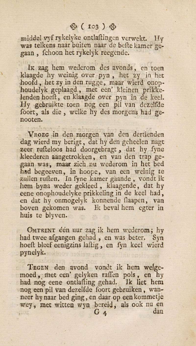 ^ ( Ï03 ) ^ middel vyf rykelyke ontladingen verwekt. Hy was telkens naar buiten naar de bede kamer ge¬ gaan , fchoon het rykelyk reegende. Ik zag hem wederom des avonds, en toen klaagde hy weinig over pyn , het zy in het hoofd , het zy in den rugge, maar wierd onop- houdelyk geplaagd , met een’ kleinen prikke¬ lenden hoed, en klaagde over pyn in de keel. Hy gebruikte toen nog een pil van dezelfde foort, als die , welke hy des morgens had ge- nooten. Vroeg in den morgen van den dertiendeti dag wierd my berigt, dat hy den geheelen nagc zeer rudeloos had doorgebragt, dat hy fyne kleederen aangetrokken, en van den trap ge¬ gaan was, maar zich nu wederom in het bed had begeeven, in hoope, van een weinig te zullen ruden. In fyne kamer gaande , vondt ik hem byna weder gekleed , klaagende, dat hy eene onophoudelyke prikkeling in de keel had, en dat hy onmogelyk konnende ilaapen, van boven gekomen was. Ik beval hem egter in huis te blyven. Omtrent een uur zag ik hem wederom; hy had twee afgangen gehad , en was beter. Syn hoed bleef eenigzins ladig, en fyn keel wierd pynelyk. Tegen den avond vondt ik hem wefge» moed, met een’ gelyken raden pols, en hy had nog eene ontlading gehad. Ik liet hem nog een pil van dezelfde foort gebruiken, wan¬ neer hy naar bed ging, en daar op een kommetje wey, met witten wyn bereid, als ook nu en G 4 dau