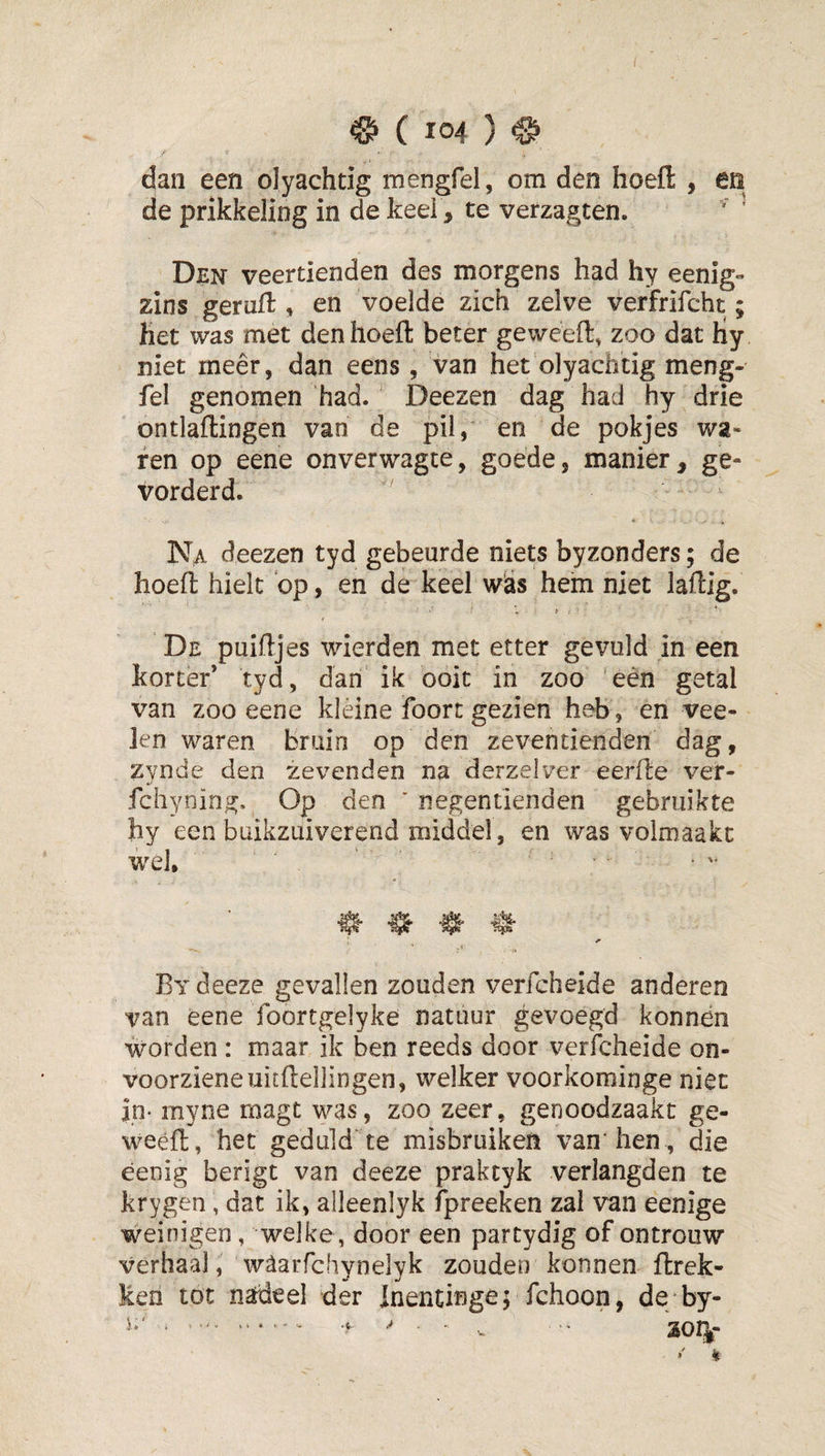 dan een olyachtig mengfel, om den hoefl: , en de prikkeling in de keel, te verzagten. ' Den veertienden des morgens had hy eenig- zins geruit, en voelde zich zelve verfrifcht; het was met den hoeft beter ge weeft, zoo dat Hy niet meêr, dan eens, van het'olyachtig meng¬ fel genomen had. Deezen dag had hy drie ontlaftingen van de pil, en de pokjes wa¬ ren op eene onverwagte, goede, manier, ge¬ vorderd. Na deezen tyd gebeurde niets byzonders; de hoeft hielt ‘op, en de keel w'as hein niet laftig. De puiftjes wierden met etter gevuld in een korter’ tyd, dan ik ooit in zoo 'eén getal van zoo eene kléine foort gezien heb, en vee- len waren bruin op den zeventienden dag, zynde den zevenden na derzelver eerfte ver- fchyning. Op den ' negentienden gebruikte hy een buikzuiverend middel, en was volmaakt wel. ^ ^ By deeze gevallen zouden verfcheide anderen van eene foortgelyke natuur gevoegd konnén worden : maar ik ben reeds door verfcheide on¬ voorziene uitftellingen, welker voorkominge niet in- myne magt was, zoo zeer, genoodzaakt ge- weéft, het geduld'te misbruiken van'hen , die eenig berigt van deeze praktyk verlangden te krygen, dat ik, alleenlyk fpreeken zal van eenige weinigen, welke, door een partydig of ontrouw verhaal, waarfchynelyk zouden konnen ftrek- Ken tot nadeel der Inentinge; fchoon, de by- S01|- i ^ *