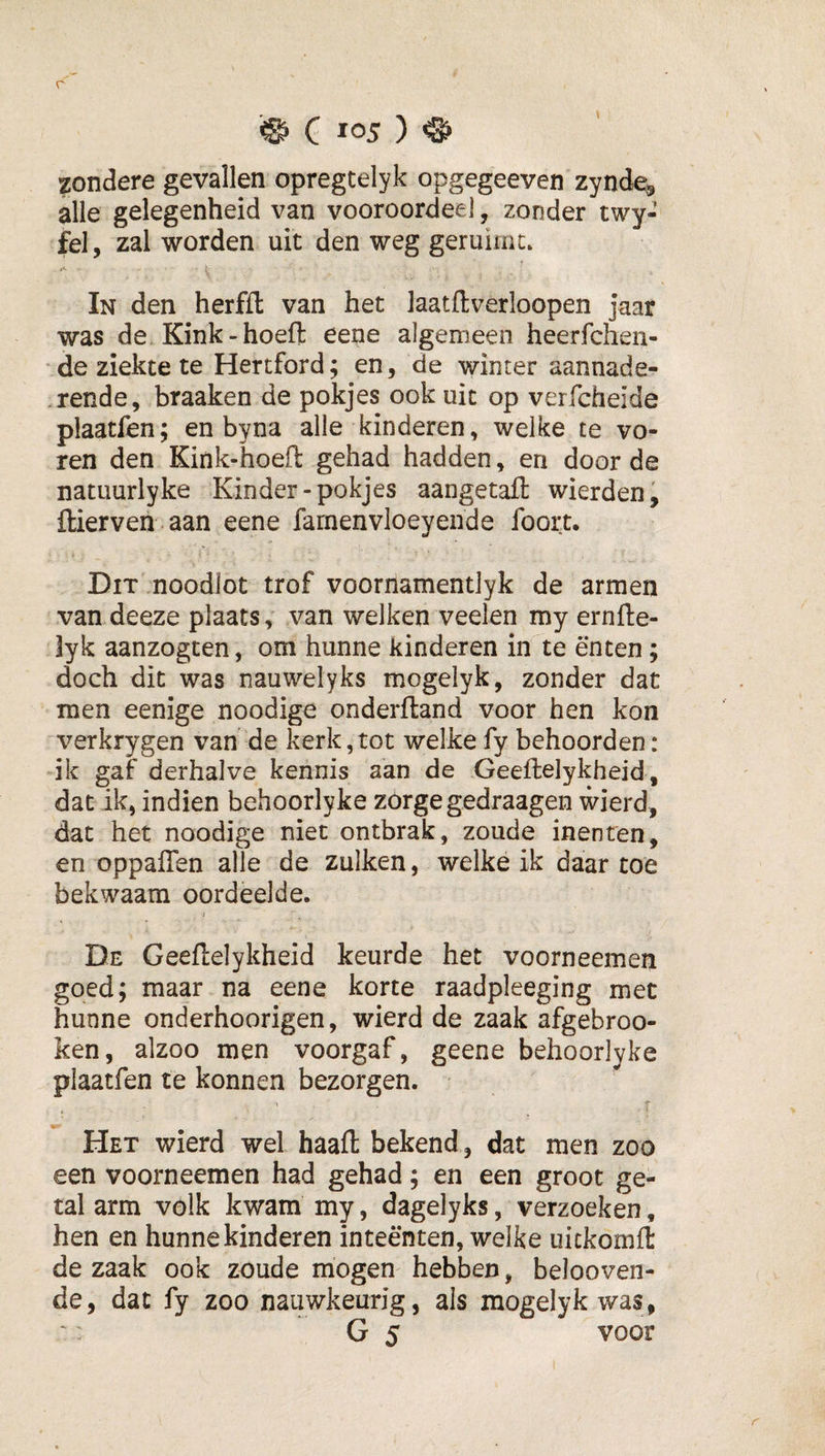 zondere gevallen opregtelyk opgegeeven zynde, alle gelegenheid van vooroordeel, zonder twy- fel, zal worden uit den weg geruime. In den herffl van het laatftverloopen jaar was de Kink-hoeft eene algemeen heerfchen- ‘de ziekte te Hertford; en, de winter aannade- .rende, braaken de pokjes ook uit op veifcheide plaatfen; en byna alle kinderen, welke te vo¬ ren den Kink-hoeft gehad hadden, en door de natuurlyke Kinder-pokjes aangetaft wierden, ftierven.aan eene famenvloeyende foort. Dit noodlot trof voornamentlyk de armen van deeze plaats, van welken veelen my ernfte- lyk aanzogten, om hunne kinderen in te enten; doch dit was nauwelyks mogelyk, zonder dat men eenige noodige onderftand voor hen kon verkrygen van de kerk,tot welke fy behoorden: ik gaf derhalve kennis aan de Geeftelykheid, dat ik, indien behoorlyke zórge gedraagen wierd, dat het noodige niet ontbrak, zoude inenten, en oppaflen alle de zulken, welke ik daar toe bekwaam oordeelde. De Geeftelykheid keurde het voorneemen goed; maar na eene korte raadpleeging met hunne onderhoorigen, wierd de zaak afgebroo- ken, alzoo men voorgaf, geene behoorlyke plaatfen te konnen bezorgen. f Het wierd wel haaft bekend, dat men zoo een voorneemen had gehad; en een groot ge¬ tal arm vólk kwam my, dagelyks, verzoeken, hen en hunne kinderen inteënten, welke uickomft de zaak ook zoude mogen hebben, belooven- de, dat fy zoo nauwkeurig, als mogelyk was, G 5 voor