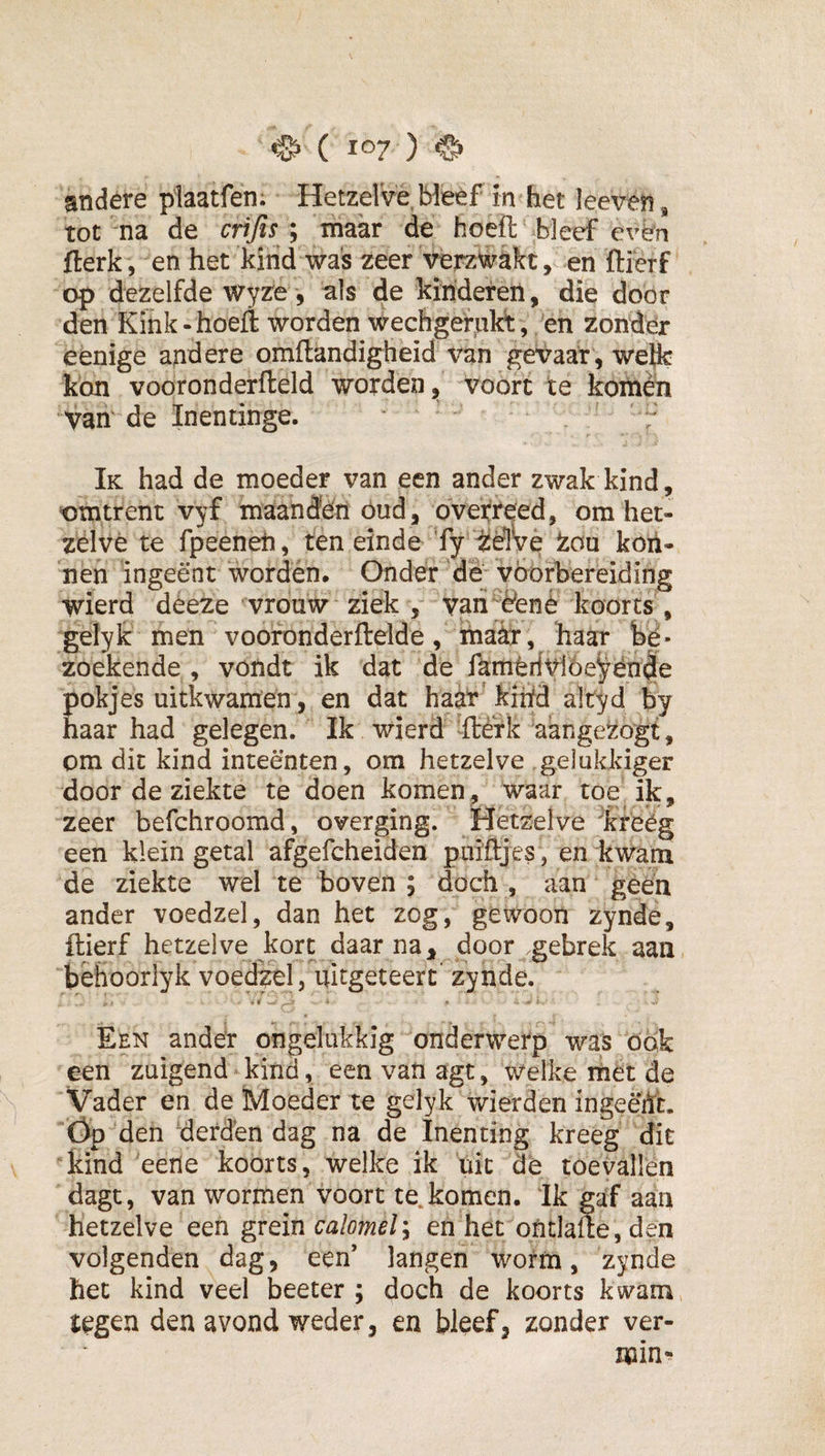 andere plaatfen; Hetzelve Weef in het leeven, tot na de crijismaar de hoeft bleef ev^n fterk, en het kiiid was zeer verzwakt, en ftierf op dezelfde Wyze, als kinderen, die door den Kink-hoeft worden wechgernkt, en zonder eenige andere omftandigheid van gevaar, welk kon vooronderfteld worden, voort te koihèii van' de Inenünge. Ik had de moeder van een ander zwak kind, omtrent vyf maanden öud, overreed, om het¬ zelve te fpeeneh, ten einde Ty iiëlVe ton koii- nen ingeënt wordén. Onder dë vöorhereiding wierd dèeze vrouw ziek , van èënè koorts , gelyk men vooronderftelde, maar, haar hé- zoekende , vondt ik dat dè famtrfvióe^ën^e Eokjes uitkwamën, en dat haar’ kihfd altyd by aar had gelegen. Ik wierd -ftérk aangezogt, om dit kind inteënten, om hetzelve gelukkiger door de ziekte te doen komen , waar toe ik, zeer befchroomd, overging. Hetzelve 'krëég een klein getal afgefcheiden puiftjes, en kwam de ziekte wel te boven ; doch, aan géén ander voedzel, dan het zog, gewoon zynde, ftierf hetzelve kort daar na door gebrek aan bëhoorlyk voedzel, uitgeteert” zynde. Een ander ongelukkig onderwerp was ook een zuigend kind, een van agt, welke rhet de Vader en de Moeder te gelyk wierden ingeëift. Óp den derdën dag na de Inenting kreeg dit kind eene koorts, welke ik uit dë toevallen dagt, van wormen voort te komen. Ik gaf aan hetzelve een grein calomel'^ en het ontlafte, den volgenden dag, een’ langen worm, zynde het kind veel beeter ; doch de koorts kwam tegen den avond weder, en bleef, zonder ver¬ min-