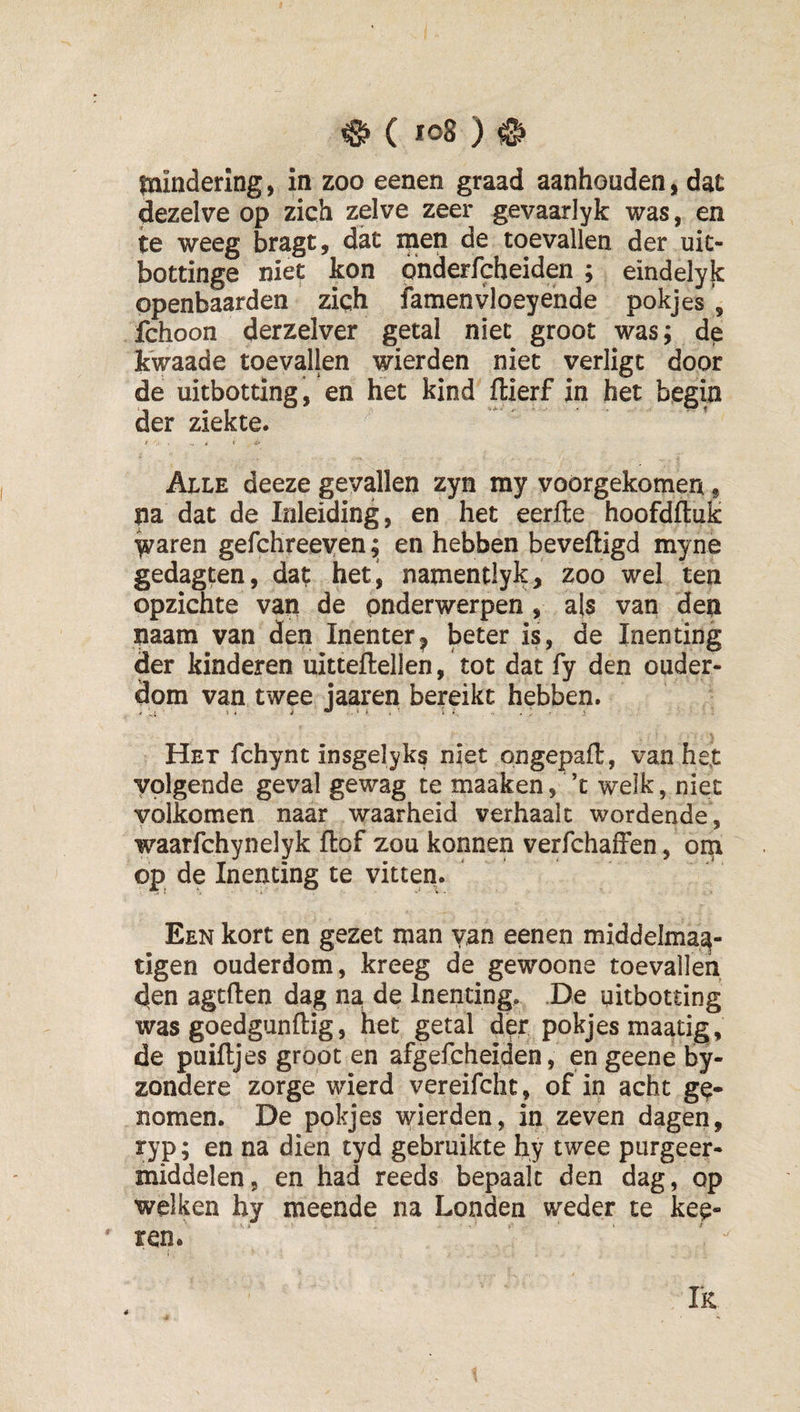 mindering, in zoo eenen graad aanhouden, dat dezelve op zich zelve zeer gevaarlyk was, en te weeg bragt, dat men de toevallen der uit- bottinge niet kon onderfcheiden ; eindelyk openbaarden ziqh iamenvloeyende pokjes , fchoon derzelver getal niet groot was; de kwaade toevallen wierden niet verligt door de uitbotting , en het kind ftierf in het begin der ziekte. ' * &lt; -i' Alle deeze gevallen zyn my vóórgekomen« na dat de Inleiding, en het eerfle hoofdftuk Varen gefchreeyen; en hebben beveiligd myne gedagten, dat het, namentlyk, zoo wei ten opzichte van de onderwerpen , als van den naam van den Inenter^ beter is, de Inenting der kinderen uitteflellen, tot dat fy den ouder¬ dom van twee jaaren bereikt hebben. Het fchynt insgelyks niet pngepaft, van het volgende geval gewag te maaken, ’t welk, niet volkomen naar waarheid verhaalt wordende, waarfchynelyk flof zou konnen verfchafFen, om op de Inenting te vitten. Een kort en gezet man van eenen middelma^- tigen ouderdom, kreeg de gewoone toevallen den agtften dag na de Inenting, De uitbotting was goedgunflig, het getal d^r pokjes maatig, de puifljes groot en afgefcheiden, en geene by- zondere zorge wierd vereifcht, of in acht ge¬ nomen. De pokjes wierden, in zeven dagen, ryp; en na dien tyd gebruikte hy twee purgeer¬ middelen, en had reeds bepaalt den dag, op welken hy meende na Londen weder te keu¬ ren. Ik