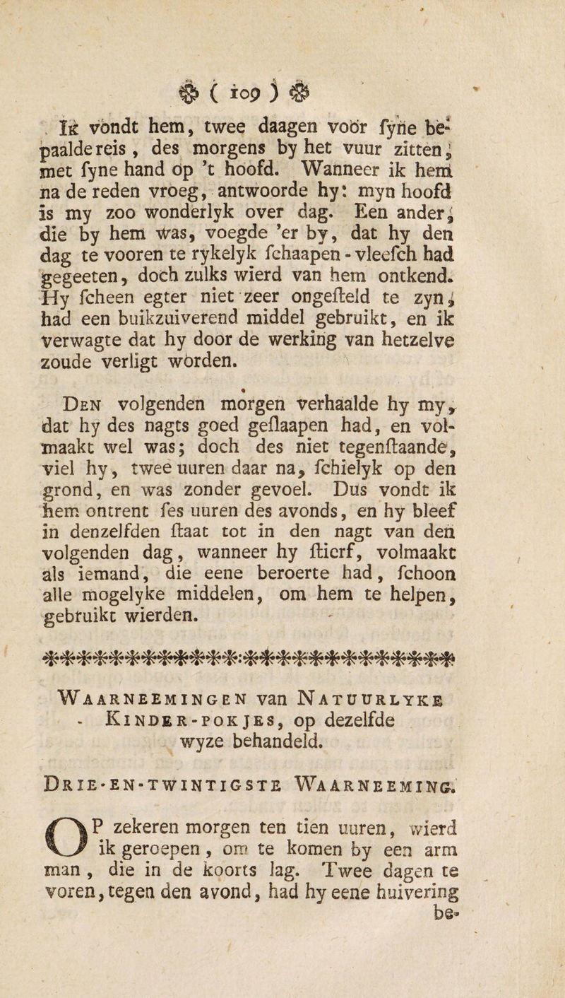 Ik vbndt hem, twee daagen voör fyitie bè- jpaaldereis, des morgens by het vuur zitten i met fyne hand öp’t hoofd. Wanneer ik henl na de reden vroeg, antwoorde hy: myn hoofd is my zoo wonderlyk over dag. Een ander ^ die by hem ■vtras, voegde ’er by, dat hy den dag te vooren te rykelyk fchaapen - vleefch had gegeeten, doch zulks wierd van hem ontkend. Hy fcheen egter niet zeer ongefteid te zyni had een buikzuiverend middel gebruikt, en ik verwagte dat hy door de werking van hetzelve zoude verligt wórden. % Den volgenden morgen verhaalde hy my^ dat hy des nagts goed geflaapen had, en vol¬ maakt wel was; doch des niet tegenftaandó, viel hy, tweeuuren daar na, fchielyk op den grond, en was zonder gevoel. Dus vondt ik hem ontrent fes uuren des avonds, en hy bleef in denzeJfden flaat tot in den nagt van den volgenden dag, wanneer hy fticrf, volmaakt als iemand, die eene beroerte had, fchoon alle mogelyke middelen, om hem te helpen, gebruikt wierden. Wa ARNEEMINGEN van NatüURLYKE . Kinder-pokjEs, op dezelfde wyze behandeld. Drie-en-twintigste Waarneeming. OP zekeren morgen ten tien uuren, wierd ik geroepen, om te komen by een arm man , die in de koorts lag. Twee dagen te voren, tegen den avond, had hy eene huivering *