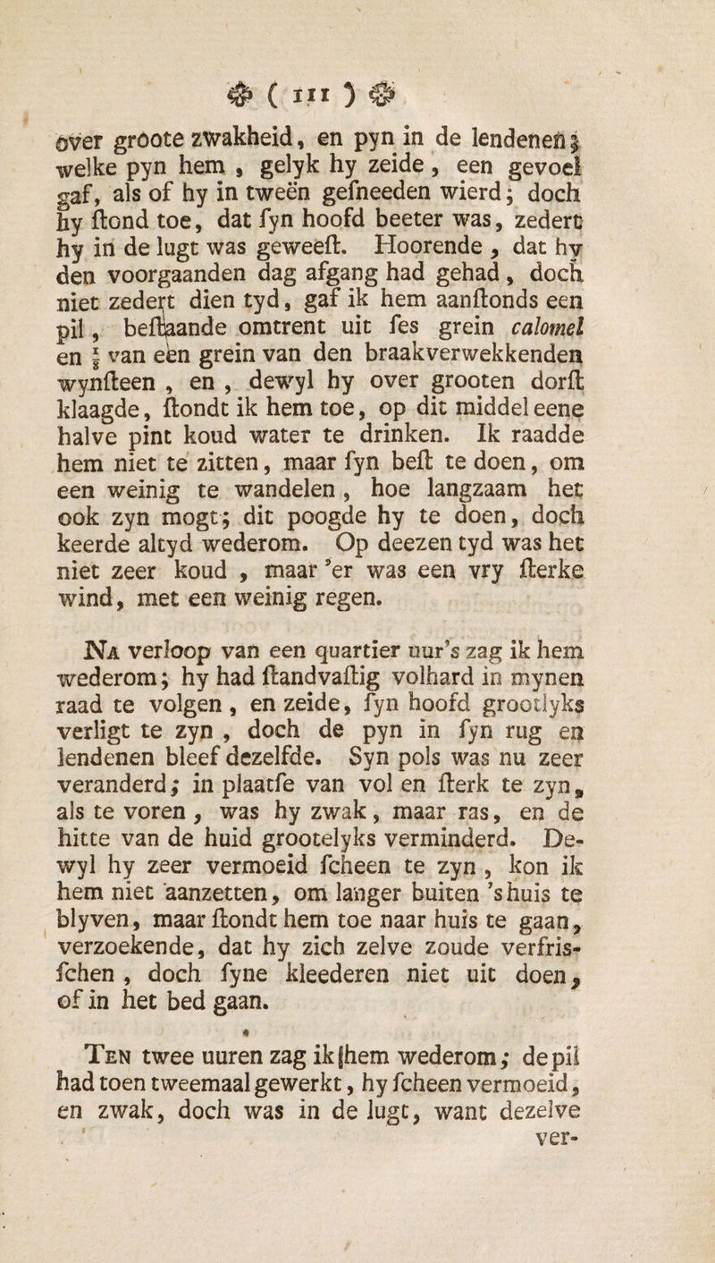 over groote zwakheid, en pyn in de lendeneli | welke pyn hem , gelyk hy zeide, een gevoel gaf, als of hy in tween gefneeden wierd; doch hy ftond toe, dat fyn hoofd beeter was, zederc hy in de lugt was geweeft. Hoorende , dat hy den voorgaanden dag afgang had gehad, doch niet zedert dien tyd, gaf ik hem aanftonds een pil, beflkande omtrent uit fes grein calomel en I van een grein van den braakverwekkenden wynfleen , en , dewyl hy over grooten dorfl: klaagde, ftondt ik hem toe, op dit middel eene halve pint koud water te drinken. Ik raadde hem niet te zitten, maar fyn beft te doen, om een weinig te wandelen , hoe langzaam het ook zyn mogt; dit poogde hy te doen, doch keerde altyd wederom. Op deezen tyd was het niet zeer koud , maar ’er was een vry fterke wind, met een weinig regen. Na verloop van een quartier uur’s zag ik hem wederom; hy had ftandvaftig volhard in mynen raad te volgen , en zeide, fyn hoofd grootlyks verligt te zyn , doch de pyn in fyn rug en lendenen bleef dezelfde. Syn pols was nu zeer veranderd ,* in plaatfe van vol en fterk te zyn, als te voren, was hy zwak, maar ras, en de hitte van de huid grootelyks verminderd. De¬ wyl hy zeer vermoeid fcheen te zyn , kon ik hem niet 'aanzetten, om langer buiten ’shuis te blyven, maar ftondt hem toe naar huis te gaan, verzoekende, dat hy zich zelve zoude verfris- fchen , doch fyne kleederen niet uit doen, of in het bed gaan. « Ten twee uuren zag ikfhem wederom; depii had toen tweemaal gewerkt, hy fcheen vermoeid, en zwak, doch was in deluge, want dezelve ver-