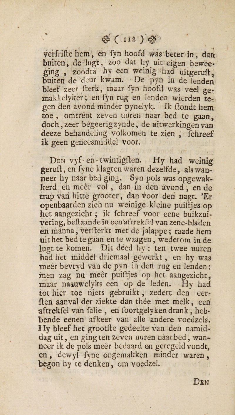 ^ C )’^ ‘ &lt; verfrifle hem, en fyn hoofd was beter in, dan buiten, de lugt, zoo dat hy uk eigen bewee- ging , zoodra hy een weinig had uitgeruft: buiten de deur kwam. De pyn in de lenden bleef zeer fterk, maar fyn hoofd was veel ge- makkelyker; en fyn rug en lenden wierden te-, gen den avond minder pynelyk. Ik ftondt hem toe , omtrént zeven uuren naar bed te gaan, doch 5 zeer begeerigzynde, de uitwerkingen van deeze behandeling volkomen te zien , fchreef ik geen geneesmiddel voor. t , « » Dén vyf-en-twintigften. Hy had weinig geruft, en fyne klagten waren dezelfde, als wan¬ neer hy naar bed ging. Syn pols was opgewak- kerd en meer vol , dan in den avond, en de trap van hitte groöter, dan Voor deri nagt. *Er openbaarden zich nu weinige kleine puiftjes op het aangezicht; ik fchreef voor eene buikzui- vering, beftaandein een’aftrekfel van zene-bladen en manna, vèrfterkt met de jalappe; raade hem uit het bed te gaan en te waagen, wederom in de lugt te komen. Dit deed hy : ten twee uuren had het middel driemaal gewerkt, en hy was meer bevryd van de pyn ia den rug en lenden : men zag nu meer puiftjes op het aangezicht, maar naauwelyks een op de leden. Hy had tot hier toe niets gebruikt, zedert den eerr ften aanval der ziekte dan thee met melk, een aftrekfel van falie , en foortgelyken drank, heb¬ bende eenen afkeer van alle andere voedzels. Hy bleef het grootfte gedeelte van den namid¬ dag uit, en ging ten zeven uuren naar bed, wan¬ neer ik de pols meêr bedaard en geregeld vondt, en, dewyl fyne ongemakken minder waren, begon hy te denken, om voedzel.