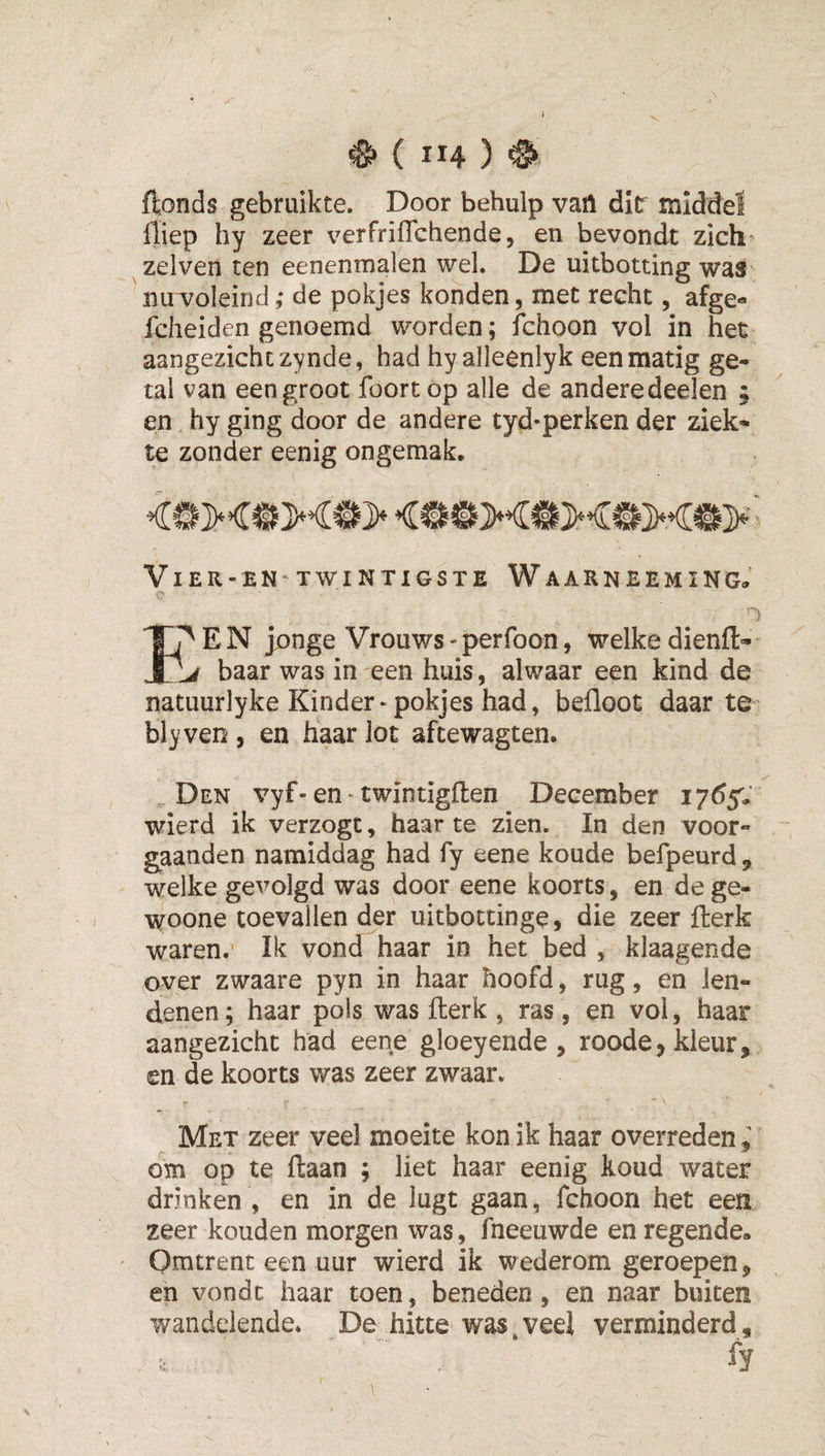 ^(114) ^ ftonds gebruikte. Door behulp van dir middel lliep hy zeer verfrifTchende, en bevondt zich zelven ten eenenmalen wel. De uitbotting was uuvoleind; de pokjes konden, met recht, afge« fcheiden genoemd worden; fchoon vol in het aangezicht zynde, had hyalleenlyk een matig ge¬ tal van een groot foortop alle de andere deelen ; en hy ging door de andere tyd-perken der ziek¬ te zonder eenig ongemak. Vier-EN' TWINTIGSTE Waarneem ING. E N jonge Vrouws - perfoon, welke dienft- baar was in een huis, alwaar een kind de natuurlyke Kinder-pokjes had, befloot daar te bleven , en haar lot afcewagten. Den vyf-en twintigflen December 1765,’ wierd ik verzogt, haar te zien. In den voor- gaanden namiddag had fy eene koude befpeurd , welke gevolgd was door eene koorts, en de ge- woone toevallen der uitbottinge, die zeer fterk waren. Ik vond haar in het bed , klaagende over zwaare pyn in haar hoofd, rug, en len¬ denen; haar pols was fterk , ras, en vol, haar aangezicht had eene gloeyende , roode, kleur, en de koorts was zeer zwaar. Met zeer veel moeite kon ik haar overreden ^ om op te ftaan ; liet haar eenig koud water drinken , en in de lugt gaan, fchoon het een zeer kouden morgen was, fneeuwde en regende» Omtrent een uur wierd ik wederom geroepen, en vondt haar toen, beneden, en naar buiten wandelende. De hitte was^veei verminderd.