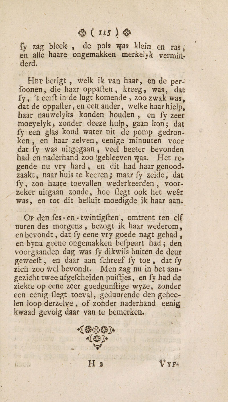 fy zag bleek- , de pols v{as klein en ras en alle haare ongemakken merkelyk vermin¬ derd. Het heugt , welk ik van haar, en de per- foonen, die haar oppaflen , kreeg, was, dat fy, ’t eerfl: in de lugt komende , zoo zwak was, dat de oppafler, en een ander, welke haar hielp, haar nauwelyks konden honden , en fy zeer moeyelyk, zonder deeze hulp, gaan kon; dat fy een glas koud water uit de pomp gedron¬ ken en haar zelven, eenige minuuten voor dat fy was uitgegaan, veel beeter bevonden had en naderhand'zoo ?gebleeven ^as. Het re¬ gende nu vry hard, en dit had haar genood¬ zaakt , naar huis te keeren; maar fy zeide, dat fy, zoo haare toevallen wederkeerden , voor¬ zeker uitgaan zoude, hoe fxegt ook het weer was, en tot dit befluit moedigde ik haar aan. Op den fes • eii- twintigften, omtrent ten elf uuren des morgens , bezogt ik haar wederom, en bevondt, dat fy eene vry goede nagt gehad , en byna geene ongemakken befpeurt had; den voorgaanden dag was fy dikwils buiten de deur geweefl:, en daar aan fchreef fy toe , dat fy zich zoo wel bevondt* Men zag nu in het aan¬ gezicht twee afgefcheiden puiftjes, en fy had de ziekte op eene zeer goedgunftige wyze, zonder een eenig flegt toeval, geduurende den gehee- len loop derzelve , of zonder naderhand eenig kwaad gevolg daar van te bemerken. V /