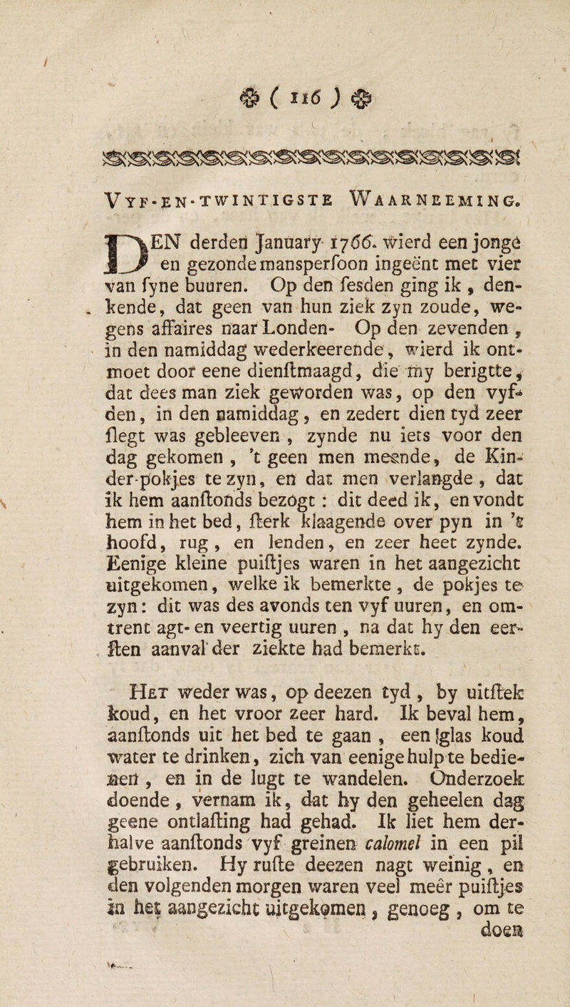 (ïiö; Vyf-en-twintigste Waarneeming. Den derdeii January-1765. wierd een jongó en gezonde mansperfoon ingeënt met vier van fyne buuren. Op den fesden ging ik , den- . kende, dat geen van hun ziek zyn zoude, we¬ gens affaires naar Londen- Op den zevenden , ' in den namiddag wederkeerende, wierd ik ont¬ moet door eene dienftmaagd, die my berigtte, dat dees man ziek geworden was, op den vyf^ den, in den namiddag, en zedert dien tyd zeer flegt was gebleeven , zynde nu iets voor den dag gekomen , 't geen men meende, de Kin- der-pokj,es te zyn, en dat men ^verlangde , dat ik hem aanftonds bezogt: dit deed ik, envondc hem in het bed, fterk klaagende over pyn in ’ê hoofd, rug , en lenden, en zeer heet zynde. Eenige kleine puiftjes waren in het aangezicht uitgekomen, welke ik bemerkte , de pokjes te zyn: dit was des avonds ten vyf uuren, en om-' trent agt- en veertig uuren , na dat hy den eer- ften aanval’der ziekte had bemerkt. Het weder was, op deezen tyd , by uitflefc koud, en het vroor zeer hard. Ik beval hem, aanftonds uit het bed te gaan , een Iglas koud water te drinken , zich van eenige hulp te bedie¬ nen , en in de lugt te wandelen. Onderzoek doende , vernam ik, dat hy den geheelen dag geene ontlafting had gehad. Ik liet hem der¬ halve aanftonds vyf greinen calomel in een pü gebruiken. Hy rufte deezen nagt weinig , en den volgenden morgen waren veel meer puiftjes ia het aangezicht uitgekomen, genoeg , om te doen