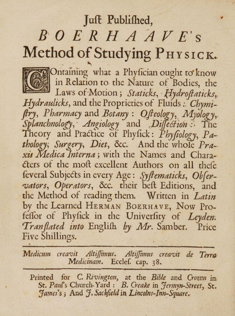 Juft Publithed, PORR HAAS Ee Method of Studying Puystck. WX Ontaining what a Phyfician ought to’ know Aa) in Relation to the Nature of Bodies, the SWE éters of the moft excellent Authors on all thefe feveral Subjects in every Age: Syftematicks, Obfer- vators, Operators, &amp;c. their beft Editions, and the Method of reading them. Written in Latin by the Learned Herman Borruave, Now Pro- . feflor of Phyfick in the Univerfity of Leyden. Tranflated into Englifh by Mr. Samber. Price Five Shillings, ~~ | oy — Medicum creavit Altiffimus. _Altiffimus creavit de Terre Mediuimam. Ecclef. cap. 38. Ce ane ed Printed for C. Rivington, at the Bible and Crown in: St. Paul’s Church-Yard : B. Creake in Sfermyn-Street, St. Fames’s ; And ee Sackfield 1n Lincolus- Inn-Square.