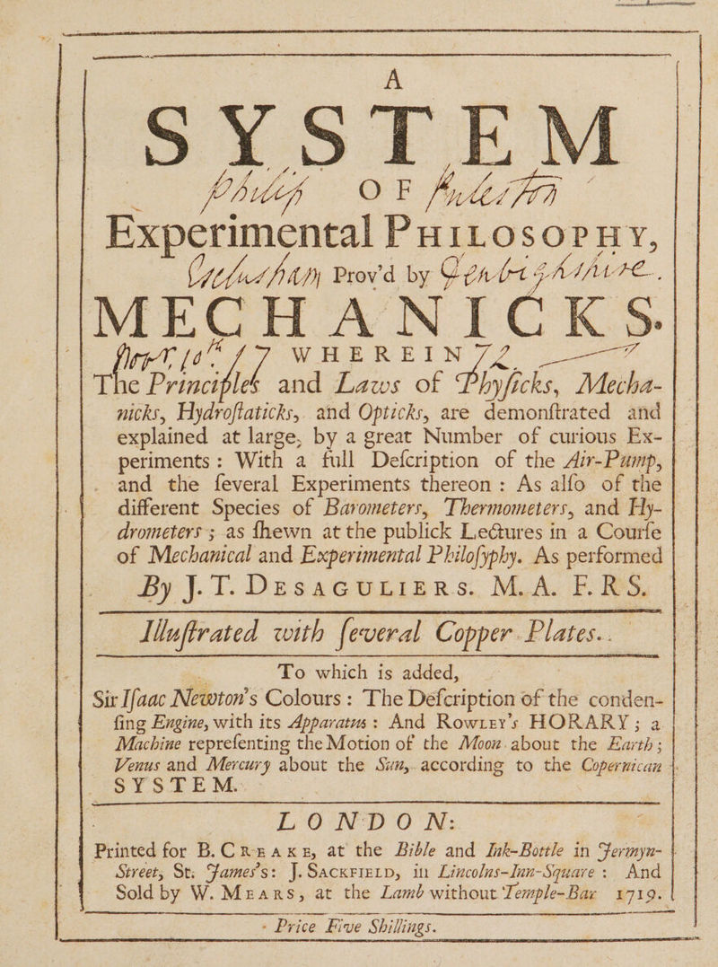 SYSTE) hidek 88 Aes Fa | Recerca PHILOSOPHY, Culut fa Prov'd by Cen (od AAA L Le MECH ANICKS. 2 WHEREIN wins | Tl wig Sie le and Laws of Phyjficks, om a nicks, Hydroftaticks,. and Opticks, are demonftrated and | explained at large, by a great Number of curious Ex- {| | periments: With a full ‘Defcription of the Air-Pump, | — and the feveral Experiments thereon: As alfo of the different Species of Barometers, Thermometers, and Hy- drometers ; as fhewn at the publick Ledtures in a Courfe of Mechanical and Experimental Philofyphy. As performed By J.T. Desacuiiers. M.A. E.RS. L, Uuftrated with feveral Copper. Plates... To which is added, | Sir Ifaac Newton's Colours : The Defcription of the conden- | | fing Engine, with its Apparatus: And Row rey’s HORARY; a | Machine reprefenting the Motion of the Mooz. about the Riot | SYSTEM... LONDON: Street, St: Fames’s: J.Sacxrierp, in Lincolus-Iun-Squave: And Sold by W. Mears, at the Lamb without Temple-Bar 1719. | - Price . Five S Shillings. ate ia ene