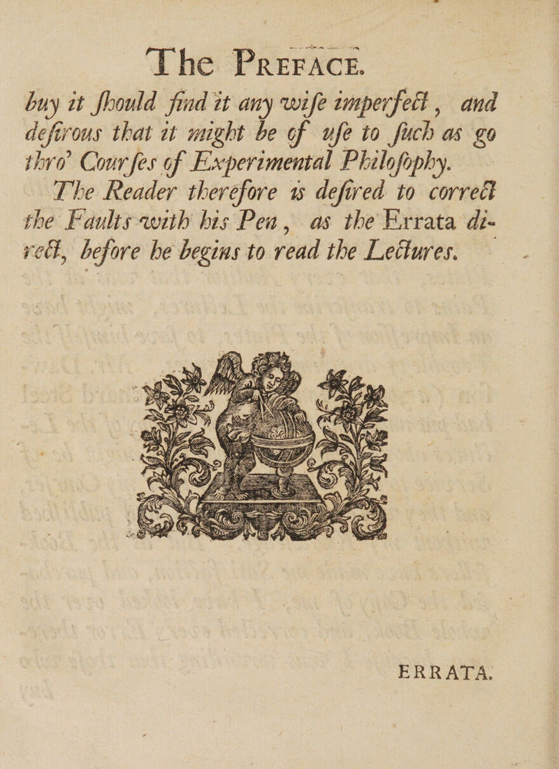 buy it foould find it any wife tmperfett , and defirous that at might be of ufe to fuch as go thro’ Cour fes of Experimental Philofophy. The Reader therefore 1s defired to correct the Faults with bis Pen, as the Errata dt- rel, before he begins to read the Lectures. — £ oy = is af =. . “aS =a uN ws iyi y, ES We * z 4 ; i SS d LeWG, Vase = am j AWG z 2 Sat ERRATA.