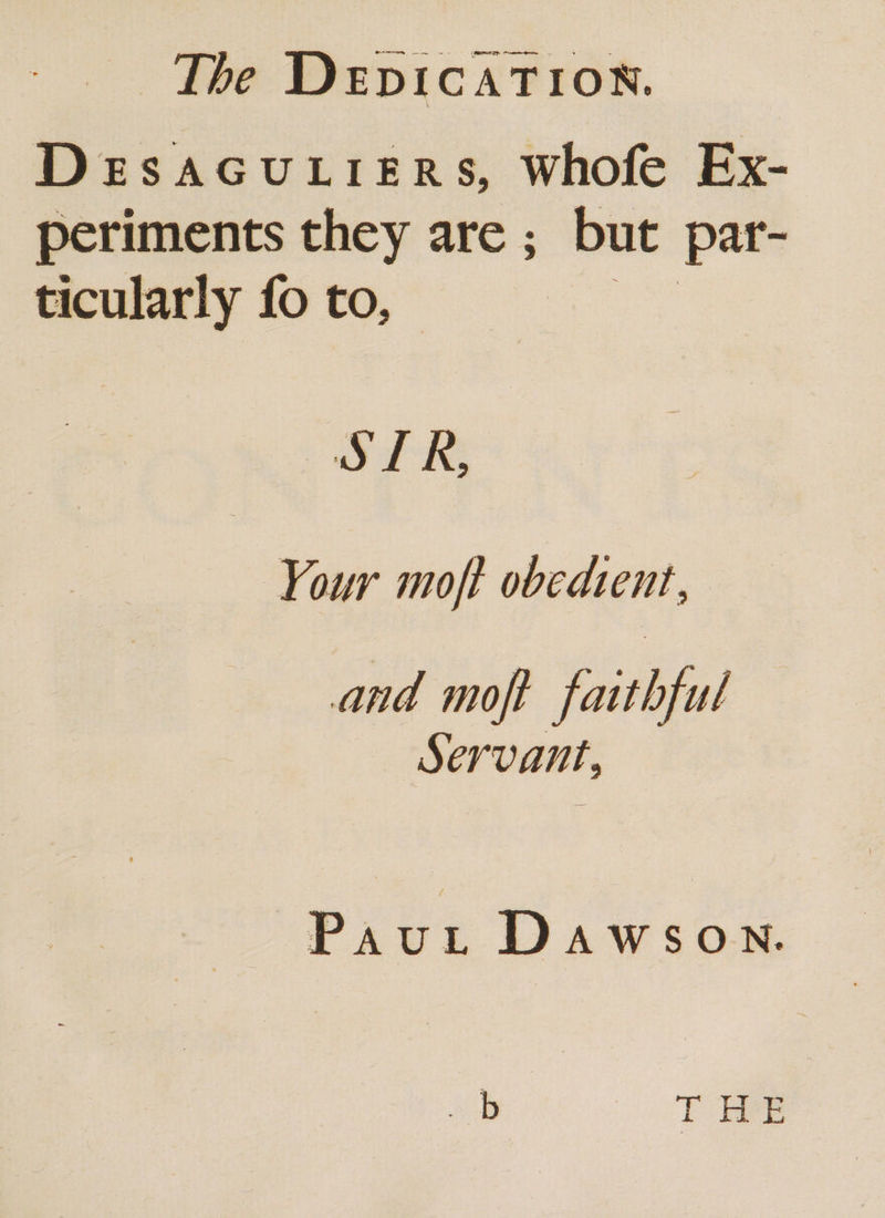 DeEsSAGULIERS, Whofe Ex- periments they are ; but par- ticularly fo to, O15 Your moft obedient, and moft faithful Servant, Paut Dawsown.