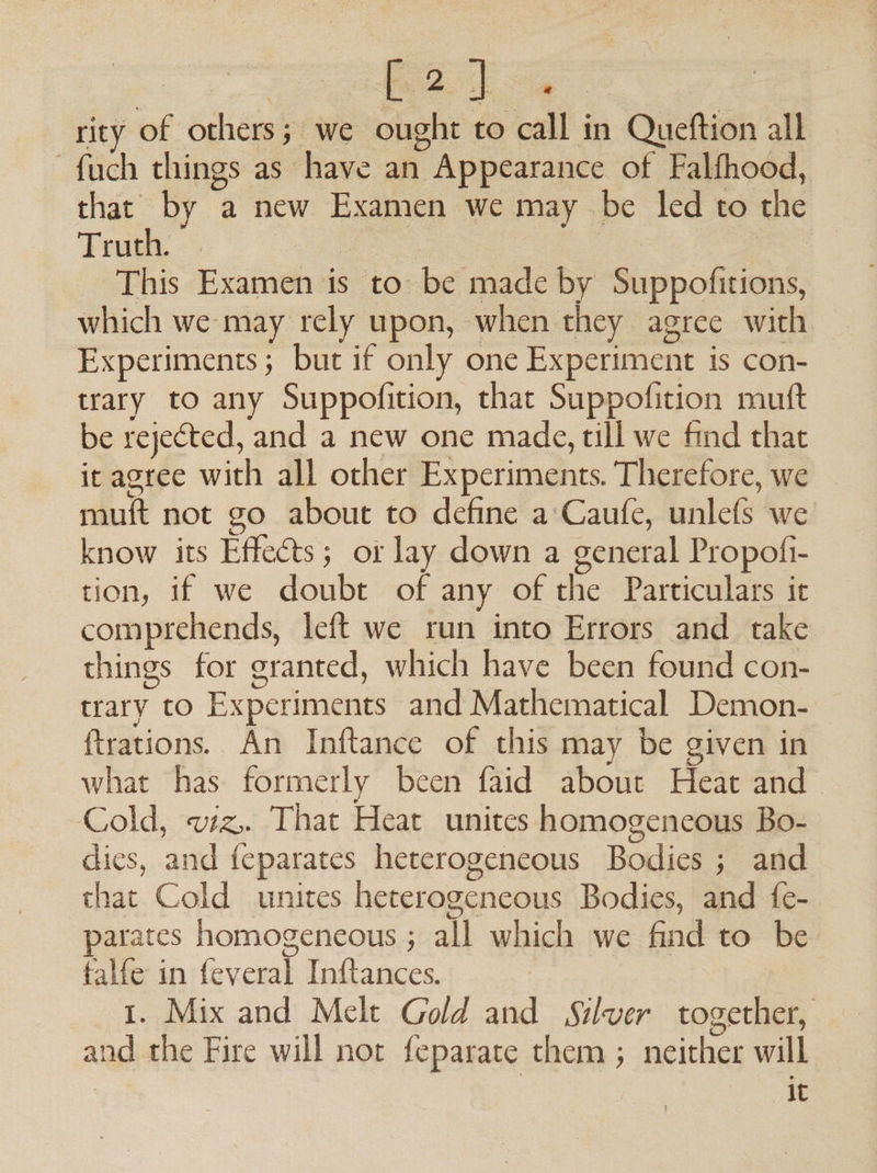 rity of others; we ought to call in Queftion all -fuch things as have an Appearance of Falfhood, that by a new Examen we may be led to the Truth. . ee | ) This Examen is to be made by Suppofitions, which we may rely upon, when they agree with Experiments; but if only one Experiment is con- trary to any Suppofition, that Suppofition mutt be rejected, and a new one made, till we find that it agree with all other Experiments. Therefore, we muft not go about to define a’ Caufe, unlefs we know its Effects; or lay down a general Propofi- tion, if we doubt of any of the Particulars it comprehends, left we run into Errors and take things for granted, which have been found con- trary to Experiments and Mathematical Demon- ftrations. An Inftance of this may be given in what has formerly been faid about Heat and Cold, vz, That Heat unites homogeneous Bo- dics, and feparates heterogeneous Bodies ; and that Cold unites heterogeneous Bodies, and fe- parates homogeneous ; all which we find to be falfe in feveral Inftances. | 1. Mix and Melt Gold and Silver together, nd the Fire will not feparate them ; neither will | it