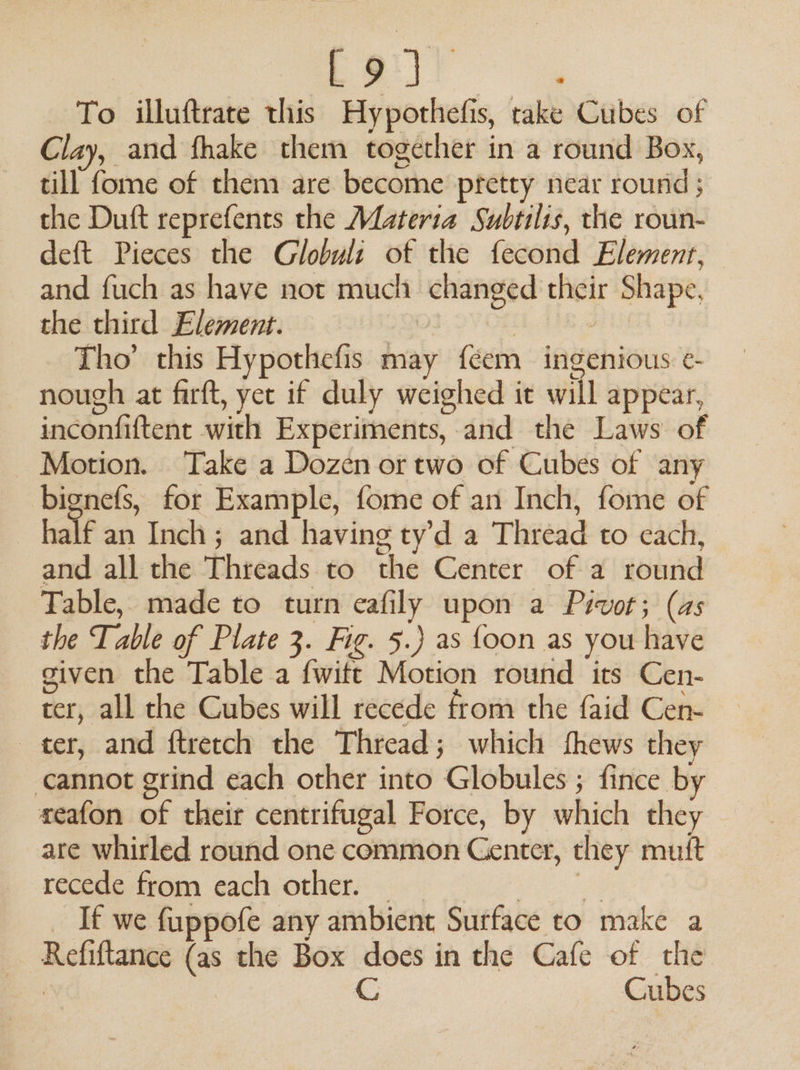 Lair To illuftrate this Hypothefis, take Cubes of Clay, and fhake them together in a round Box, till fome of them are become pretty near round ; the Duft reprefents the Materia Subtilts, the roun- deft Pieces the Globul: of the fecond Element, and fuch as have not much changed their Shape, the third Element. | | - Tho’ this Hypothefis may feem ingenious ¢- nough at firft, yet if duly weighed it will appear, inconfiftent with Experiments, and the Laws of Motion. Take a Dozen or two of Cubes of any bignefs, for Example, fome of an Inch, fome of ) half an Inch; and having ty’d a Thread to each, and all the Threads to the Center of a round Table, made to turn eafily upon a Pivot; (as the Table of Plate 3. Fig. 5.) as {oon as you have given the Table a fwitt Motion round its Cen- cer, all the Cubes will recede from the faid Cen- ter, and ftretch the Thread; which fhews they cannot grind each other into Globules ; fince by seafon of their centrifugal Force, by which they are whirled round one common Genter, they mutt recede from each other. eke _ If we fuppofe any ambient Surface to make a Refiftance (as the Box does in the Cafe of the | | CG Cubes