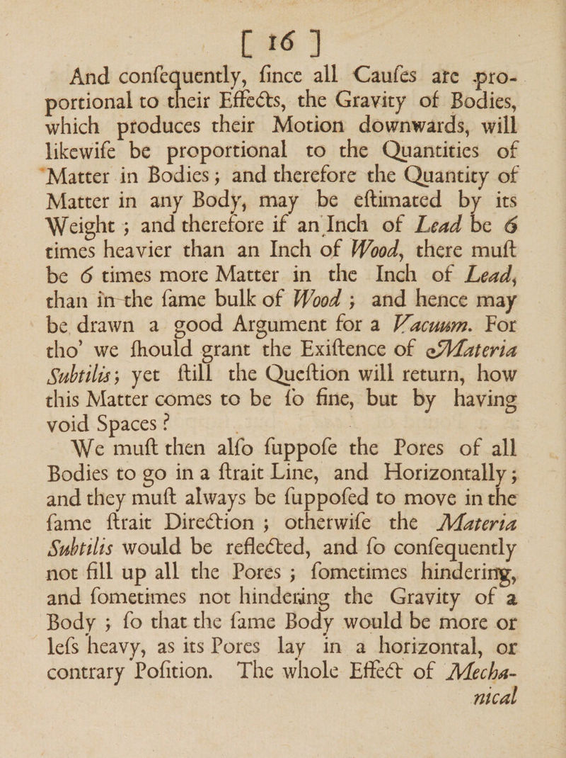 [ 16 ] And conan: fince all Caufes ate pro- portional to their Effects, the Gravity of Bodies, which produces their Motion downwards, will likewife be proportional to the Quantities of “Matter in Bodies; and therefore the Quantity of Matter in any Body, may be eftimated by its — Weight ; and therefore if an Inch of Lead be 6 times heavier than an Inch of Wood, there muft be 6 times more Matter in the Inch of Lead, than inthe fame bulk of Wood ; and hence may be drawn a good Argument for a Vacuum. For tho’ we fhould grant the Exiftence of eMateria Subtilis; yet ftill the Queftion will return, how this Matter comes to be fo fine, bur by having void Spaces ¢ | | ) | We muft then alfo fuppofe the Pores of all Bodies to go ina ftrait Line, and Horizontally ; and they mutt always be {uppofed to move in the fame ftraic Direction ; otherwife the Materia Subtilis would be reflected, and fo confequently not fill up all the Pores ; fometimes hindering, and fometimes not hindering the Gravity of a Body ; fo that the fame Body would be more or —lefs heavy, as its Pores lay in a horizontal, or contrary Pofition. The whole Effect of Mecha- | peal