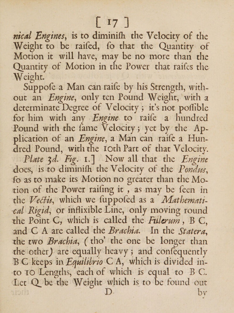 Lay nical Engines, is to diminifh the Velocity of the Weight to be raifed, fo that the Quantity of ~ Motion it will have, may be no more than the Quantity of Motion in he Power that raifes the Weight. | Suppofe a Man can raife by his Strength, with- out an Engine, only ten Pound Weight, with a determinate Degree of Velocity ; it’s not poffible for him with any Engine to raife a hundred Pound with the fame Velocity; yet by the Ap- plication of an Engine, a Man can raife a Hun- dred Pound, withthe toth Part of that Velocity. Plate 3d. Fig. 1.] Now all that the Engine does, is to diminifh the Velocity of the Pondus, fo as to make its Motion no greater than the Mo- tion of the Power raifing it , as may be feen in the Vedtis, which we fuppofed as a Mathematt- cal Rigid, or inflixible Line, only moving round the Point C, which is called the Filerum, BC, and C A are called the Brachia. In the Statera, the two Brachia, (tho’ the one be longer than the other) are equally heavy ; and confequently BC keeps in Equilibrio C A, which is divided in- to 10 Lengths, each of which is equal to BC. Let Q be the Weight which is to be found out Tots D by