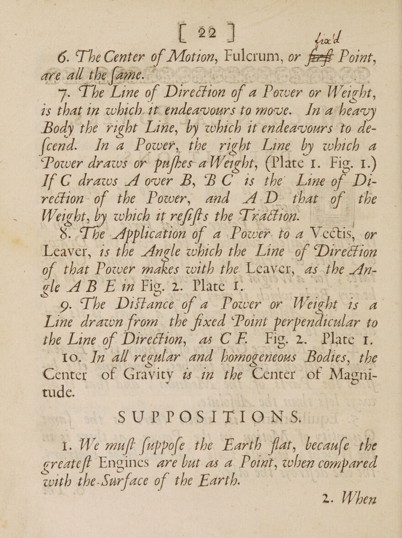 6. The Center of Motion, Fulcrum, or fes€ Point, , ee ed Bey os 7 oe 9. Lhe Line of Direction of a Power or Weight, is that in which.1t endeavours to move. In a heavy Body the right Line, by which it endeavours to de- fcend. In a Power, the right Line by which a Power draws or pufhes aWerght, (Plate 1. Fig. 1.) If G draws A over B, BC 1s the Line of D1- rection of the Power, and AD that of the Weight, by which it refifts the Traction. 8... The Application of a Power to a Vectis, or Leaver, is the Angle which the Line of Direction _ of that Power makes with the Leaver, asthe An- gid BE Pig sds Bick oe ate 9. The Distance of a Power or Weight is a Line drawn from. the fixed ‘Point perpendicular to the Line of Direction, a CF. Fig. 2. Plate 1. 10. In all regular and lomogeneous Bodies, the Center of Gravity wm the Center of Magni- tude. | eee S U.RP OSs Fl Qulidili 1. We muft fuppofe the Earth flat, becaufe the greateft Engines are but as a Point, when compared pith the-Surface of the Earth. 2. When