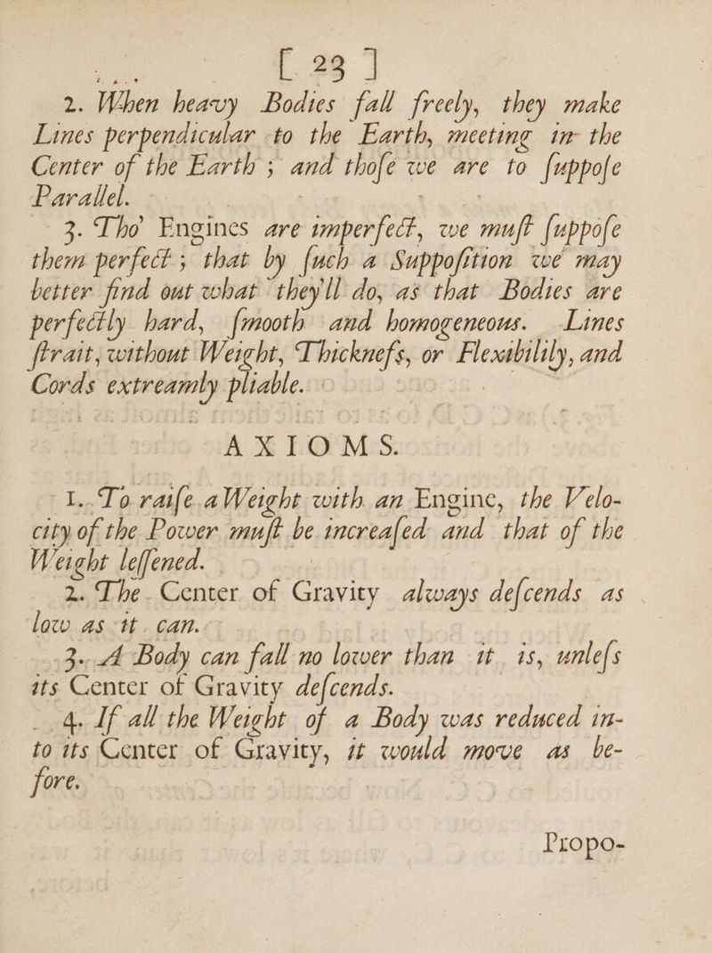 os [ 38 J 2. When heavy Bodies fall freely, they make Lines perpendicular to the Earth, meeting in- the Center of the Earth ; and thofe we are to {uppofe Rav allel A6 o°, int oe 3. Tho Engines are imperfect, we muft {uppofe them perfect ; that by fuch a Suppofition we may better find out what theyll do, as that Bodtes are perfectly hard, {mooth and homogeneous. Lines ferait, without Weight, Thicknefs, or Flexsbilily, and Cords extreamly pliable. Figtes ty AXIOMS. 1..To raife. aWeight with an Engine, the Velo- city of the Power muft be increafed and that of the Weight leffened.. 2. The. Center of Gravity always defcends as . low as tt. can. | Kabah 3.4 Body can fall no lower than it 1s, unlefs its Center of Gravity defcends. | | 4. If all the Weight of a Body was reduced in- to ts Center of Gravity, 7 would move as be- fore. balks a pe | Propo-